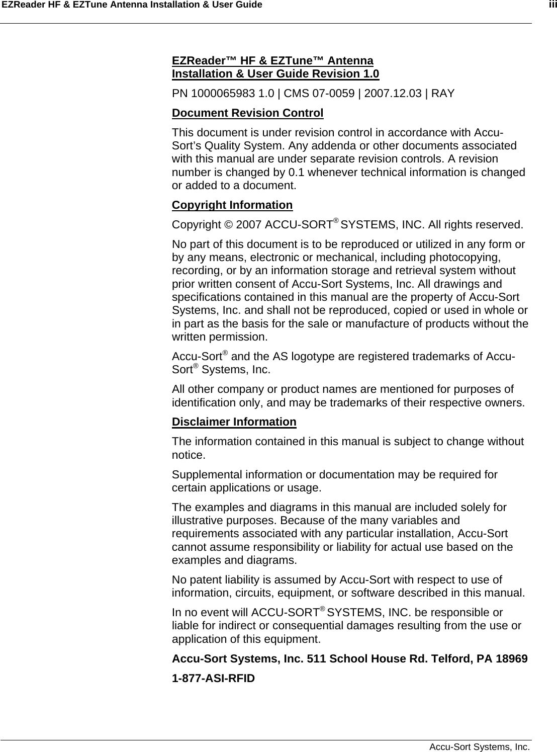 EZReader HF &amp; EZTune Antenna Installation &amp; User Guide    iii    Accu-Sort Systems, Inc. EZReader™ HF &amp; EZTune™ Antenna  Installation &amp; User Guide Revision 1.0 PN 1000065983 1.0 | CMS 07-0059 | 2007.12.03 | RAY Document Revision Control This document is under revision control in accordance with Accu-Sort’s Quality System. Any addenda or other documents associated with this manual are under separate revision controls. A revision number is changed by 0.1 whenever technical information is changed or added to a document. Copyright Information Copyright © 2007 ACCU-SORT® SYSTEMS, INC. All rights reserved. No part of this document is to be reproduced or utilized in any form or by any means, electronic or mechanical, including photocopying, recording, or by an information storage and retrieval system without prior written consent of Accu-Sort Systems, Inc. All drawings and specifications contained in this manual are the property of Accu-Sort Systems, Inc. and shall not be reproduced, copied or used in whole or in part as the basis for the sale or manufacture of products without the written permission. Accu-Sort® and the AS logotype are registered trademarks of Accu-Sort® Systems, Inc. All other company or product names are mentioned for purposes of identification only, and may be trademarks of their respective owners. Disclaimer Information The information contained in this manual is subject to change without notice. Supplemental information or documentation may be required for certain applications or usage. The examples and diagrams in this manual are included solely for illustrative purposes. Because of the many variables and requirements associated with any particular installation, Accu-Sort cannot assume responsibility or liability for actual use based on the examples and diagrams. No patent liability is assumed by Accu-Sort with respect to use of information, circuits, equipment, or software described in this manual. In no event will ACCU-SORT® SYSTEMS, INC. be responsible or liable for indirect or consequential damages resulting from the use or application of this equipment. Accu-Sort Systems, Inc. 511 School House Rd. Telford, PA 18969  1-877-ASI-RFID 