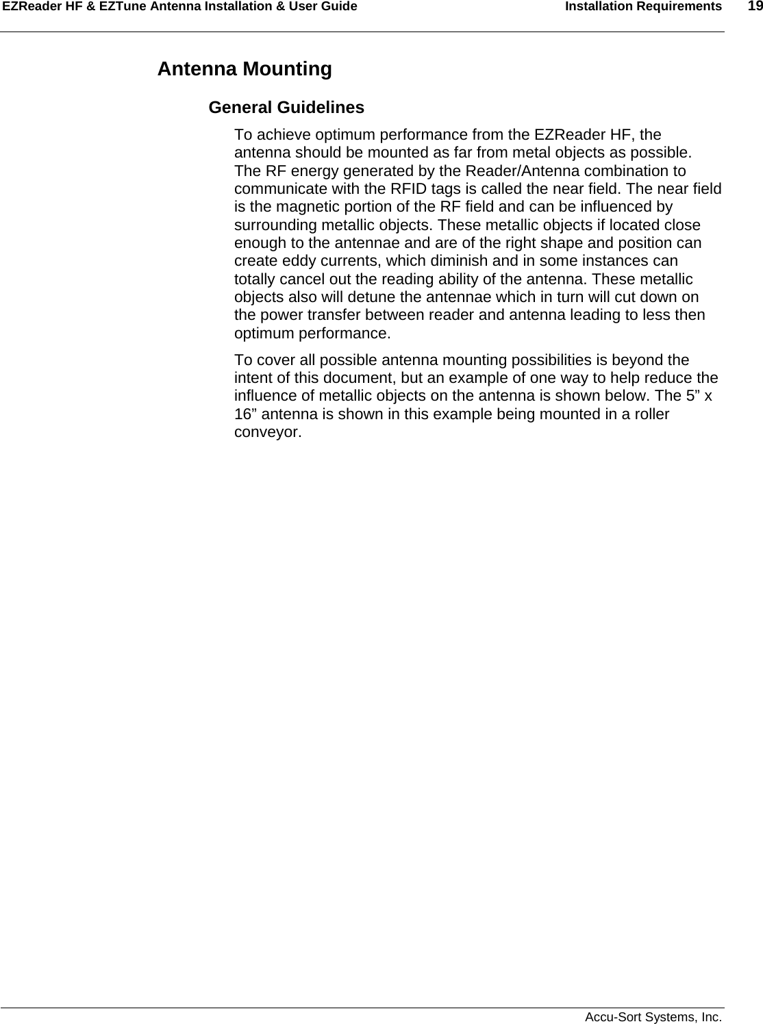 EZReader HF &amp; EZTune Antenna Installation &amp; User Guide  Installation Requirements  19   Accu-Sort Systems, Inc. Antenna Mounting  General Guidelines To achieve optimum performance from the EZReader HF, the antenna should be mounted as far from metal objects as possible. The RF energy generated by the Reader/Antenna combination to communicate with the RFID tags is called the near field. The near field is the magnetic portion of the RF field and can be influenced by surrounding metallic objects. These metallic objects if located close enough to the antennae and are of the right shape and position can create eddy currents, which diminish and in some instances can totally cancel out the reading ability of the antenna. These metallic objects also will detune the antennae which in turn will cut down on the power transfer between reader and antenna leading to less then optimum performance.  To cover all possible antenna mounting possibilities is beyond the intent of this document, but an example of one way to help reduce the influence of metallic objects on the antenna is shown below. The 5” x 16” antenna is shown in this example being mounted in a roller conveyor.   