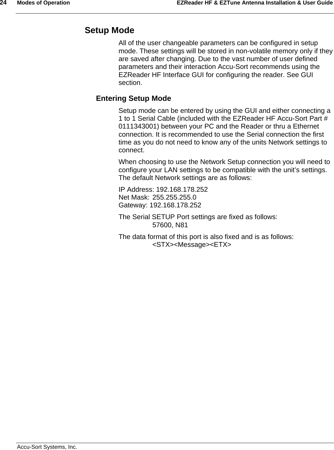 24  Modes of Operation EZReader HF &amp; EZTune Antenna Installation &amp; User Guide   Accu-Sort Systems, Inc. Setup Mode All of the user changeable parameters can be configured in setup mode. These settings will be stored in non-volatile memory only if they are saved after changing. Due to the vast number of user defined parameters and their interaction Accu-Sort recommends using the EZReader HF Interface GUI for configuring the reader. See GUI section. Entering Setup Mode Setup mode can be entered by using the GUI and either connecting a 1 to 1 Serial Cable (included with the EZReader HF Accu-Sort Part # 0111343001) between your PC and the Reader or thru a Ethernet connection. It is recommended to use the Serial connection the first time as you do not need to know any of the units Network settings to connect. When choosing to use the Network Setup connection you will need to configure your LAN settings to be compatible with the unit’s settings. The default Network settings are as follows: IP Address: 192.168.178.252                                                             Net Mask: 255.255.255.0                                                                 Gateway: 192.168.178.252 The Serial SETUP Port settings are fixed as follows:                                  57600, N81 The data format of this port is also fixed and is as follows:       &lt;STX&gt;&lt;Message&gt;&lt;ETX&gt;            