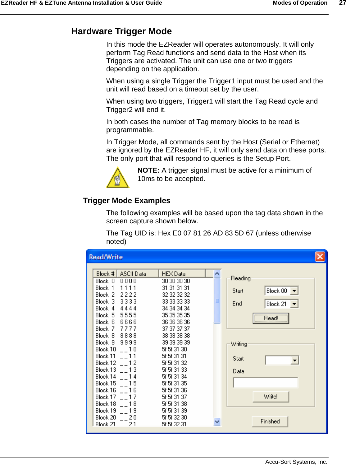 EZReader HF &amp; EZTune Antenna Installation &amp; User Guide  Modes of Operation  27   Accu-Sort Systems, Inc. Hardware Trigger Mode In this mode the EZReader will operates autonomously. It will only perform Tag Read functions and send data to the Host when its Triggers are activated. The unit can use one or two triggers depending on the application. When using a single Trigger the Trigger1 input must be used and the unit will read based on a timeout set by the user. When using two triggers, Trigger1 will start the Tag Read cycle and Trigger2 will end it. In both cases the number of Tag memory blocks to be read is programmable.  In Trigger Mode, all commands sent by the Host (Serial or Ethernet) are ignored by the EZReader HF, it will only send data on these ports. The only port that will respond to queries is the Setup Port.    NOTE: A trigger signal must be active for a minimum of 10ms to be accepted. Trigger Mode Examples The following examples will be based upon the tag data shown in the screen capture shown below. The Tag UID is: Hex E0 07 81 26 AD 83 5D 67 (unless otherwise noted)     