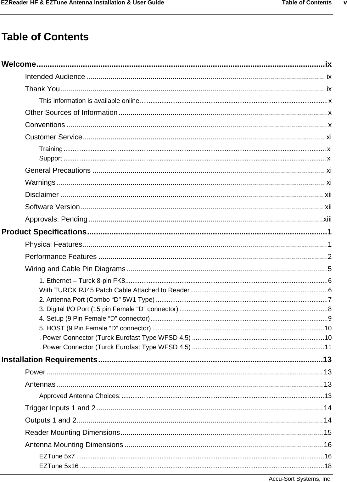 EZReader HF &amp; EZTune Antenna Installation &amp; User Guide  Table of Contents  v   Accu-Sort Systems, Inc. Table of Contents  Welcome...................................................................................................................................ix Intended Audience ....................................................................................................................... ix Thank You.................................................................................................................................... ix This information is available online........................................................................................................x Other Sources of Information........................................................................................................x Conventions .................................................................................................................................. x Customer Service......................................................................................................................... xi Training................................................................................................................................................. xi Support ................................................................................................................................................. xi General Precautions .................................................................................................................... xi Warnings...................................................................................................................................... xi Disclaimer ................................................................................................................................... xii Software Version......................................................................................................................... xii Approvals: Pending.....................................................................................................................xiii Product Specifications.............................................................................................................1 Physical Features..........................................................................................................................1 Performance Features ..................................................................................................................2 Wiring and Cable Pin Diagrams....................................................................................................5 1. Ethernet – Turck 8-pin FK8................................................................................................................6 With TURCK RJ45 Patch Cable Attached to Reader............................................................................6 2. Antenna Port (Combo “D” 5W1 Type) ...............................................................................................7 3. Digital I/O Port (15 pin Female “D” connector) ..................................................................................8 4. Setup (9 Pin Female “D” connector)..................................................................................................9 5. HOST (9 Pin Female “D” connector) ...............................................................................................10 . Power Connector (Turck Eurofast Type WFSD 4.5) .........................................................................10 . Power Connector (Turck Eurofast Type WFSD 4.5) .........................................................................11 Installation Requirements......................................................................................................13 Power..........................................................................................................................................13 Antennas.....................................................................................................................................13 Approved Antenna Choices:................................................................................................................13 Trigger Inputs 1 and 2.................................................................................................................14 Outputs 1 and 2...........................................................................................................................14 Reader Mounting Dimensions.....................................................................................................15 Antenna Mounting Dimensions ...................................................................................................16 EZTune 5x7 .........................................................................................................................................16 EZTune 5x16 .......................................................................................................................................18 