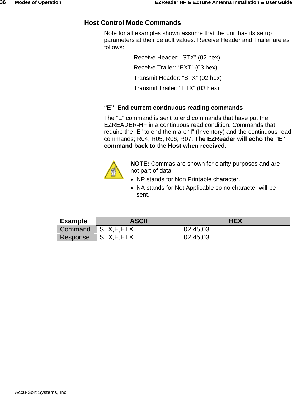 36  Modes of Operation EZReader HF &amp; EZTune Antenna Installation &amp; User Guide   Accu-Sort Systems, Inc. Host Control Mode Commands Note for all examples shown assume that the unit has its setup parameters at their default values. Receive Header and Trailer are as follows:   Receive Header: “STX” (02 hex)   Receive Trailer: “EXT” (03 hex)   Transmit Header: “STX” (02 hex)   Transmit Trailer: “ETX” (03 hex)  “E”  End current continuous reading commands The “E” command is sent to end commands that have put the EZREADER-HF in a continuous read condition. Commands that require the “E” to end them are “I” (Inventory) and the continuous read commands; R04, R05, R06, R07. The EZReader will echo the “E” command back to the Host when received.   NOTE: Commas are shown for clarity purposes and are not part of data. • NP stands for Non Printable character. • NA stands for Not Applicable so no character will  be sent.   Example  ASCII  HEX Command STX,E,ETX  02,45,03 Response STX,E,ETX  02,45,03   