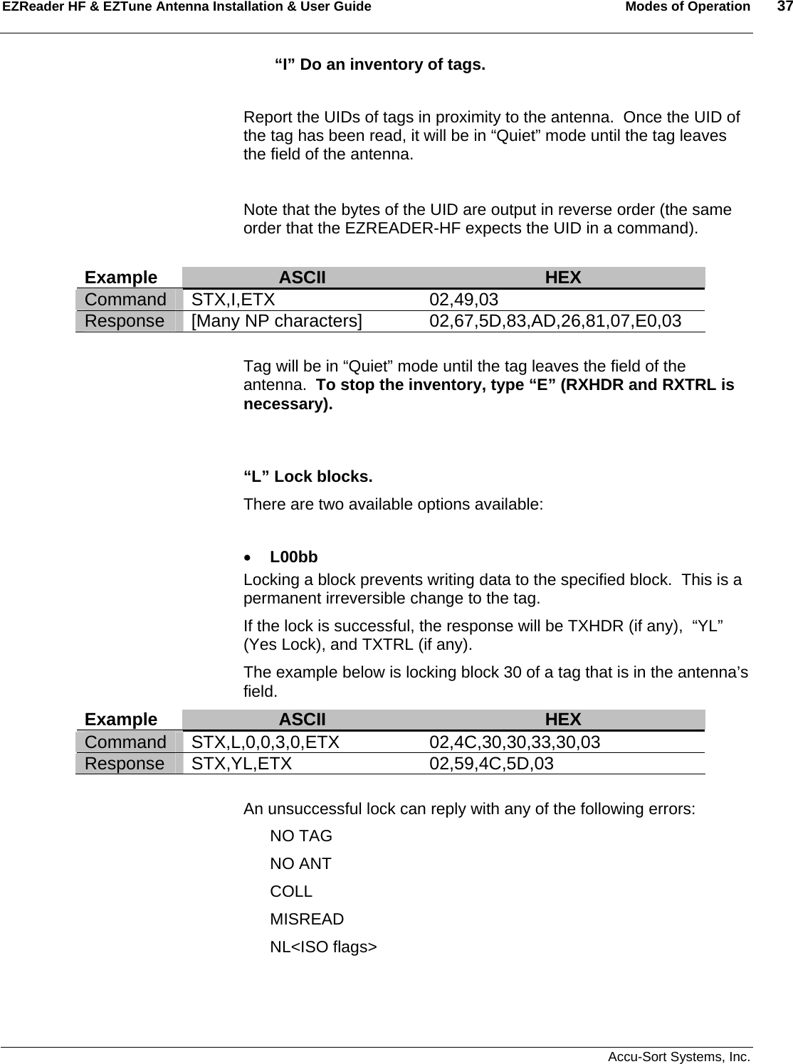 EZReader HF &amp; EZTune Antenna Installation &amp; User Guide  Modes of Operation  37   Accu-Sort Systems, Inc.    “I” Do an inventory of tags.    Report the UIDs of tags in proximity to the antenna.  Once the UID of the tag has been read, it will be in “Quiet” mode until the tag leaves the field of the antenna.  Note that the bytes of the UID are output in reverse order (the same order that the EZREADER-HF expects the UID in a command).  Example  ASCII  HEX Command STX,I,ETX  02,49,03 Response  [Many NP characters]  02,67,5D,83,AD,26,81,07,E0,03  Tag will be in “Quiet” mode until the tag leaves the field of the antenna.  To stop the inventory, type “E” (RXHDR and RXTRL is necessary).   “L” Lock blocks.   There are two available options available:  • L00bb Locking a block prevents writing data to the specified block.  This is a permanent irreversible change to the tag. If the lock is successful, the response will be TXHDR (if any),  “YL” (Yes Lock), and TXTRL (if any). The example below is locking block 30 of a tag that is in the antenna’s field. Example  ASCII  HEX Command STX,L,0,0,3,0,ETX 02,4C,30,30,33,30,03 Response STX,YL,ETX  02,59,4C,5D,03  An unsuccessful lock can reply with any of the following errors: NO TAG NO ANT COLL MISREAD NL&lt;ISO flags&gt; 