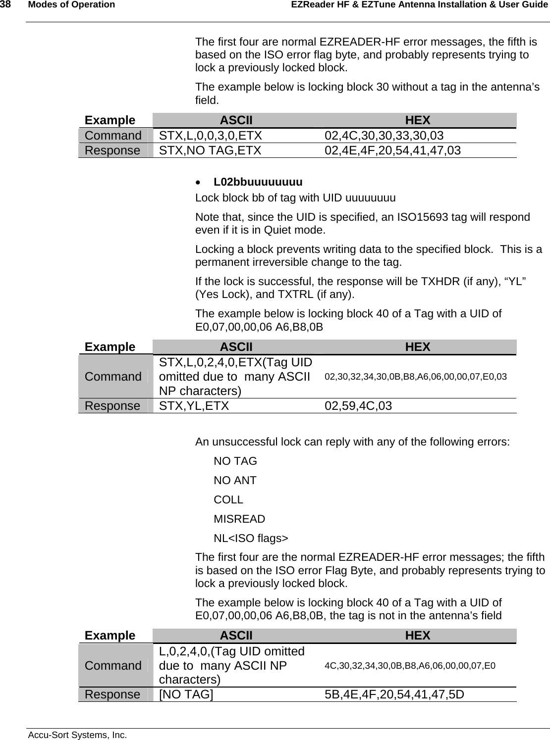 38  Modes of Operation EZReader HF &amp; EZTune Antenna Installation &amp; User Guide   Accu-Sort Systems, Inc. The first four are normal EZREADER-HF error messages, the fifth is based on the ISO error flag byte, and probably represents trying to lock a previously locked block. The example below is locking block 30 without a tag in the antenna’s field. Example  ASCII  HEX Command STX,L,0,0,3,0,ETX 02,4C,30,30,33,30,03 Response STX,NO TAG,ETX 02,4E,4F,20,54,41,47,03  • L02bbuuuuuuuu Lock block bb of tag with UID uuuuuuuu Note that, since the UID is specified, an ISO15693 tag will respond even if it is in Quiet mode. Locking a block prevents writing data to the specified block.  This is a permanent irreversible change to the tag. If the lock is successful, the response will be TXHDR (if any), “YL” (Yes Lock), and TXTRL (if any). The example below is locking block 40 of a Tag with a UID of E0,07,00,00,06 A6,B8,0B Example  ASCII  HEX Command  STX,L,0,2,4,0,ETX(Tag UID omitted due to  many ASCII NP characters) 02,30,32,34,30,0B,B8,A6,06,00,00,07,E0,03 Response STX,YL,ETX  02,59,4C,03  An unsuccessful lock can reply with any of the following errors: NO TAG NO ANT COLL MISREAD NL&lt;ISO flags&gt; The first four are the normal EZREADER-HF error messages; the fifth is based on the ISO error Flag Byte, and probably represents trying to lock a previously locked block. The example below is locking block 40 of a Tag with a UID of E0,07,00,00,06 A6,B8,0B, the tag is not in the antenna’s field Example  ASCII  HEX Command  L,0,2,4,0,(Tag UID omitted due to  many ASCII NP characters) 4C,30,32,34,30,0B,B8,A6,06,00,00,07,E0 Response [NO TAG]  5B,4E,4F,20,54,41,47,5D 