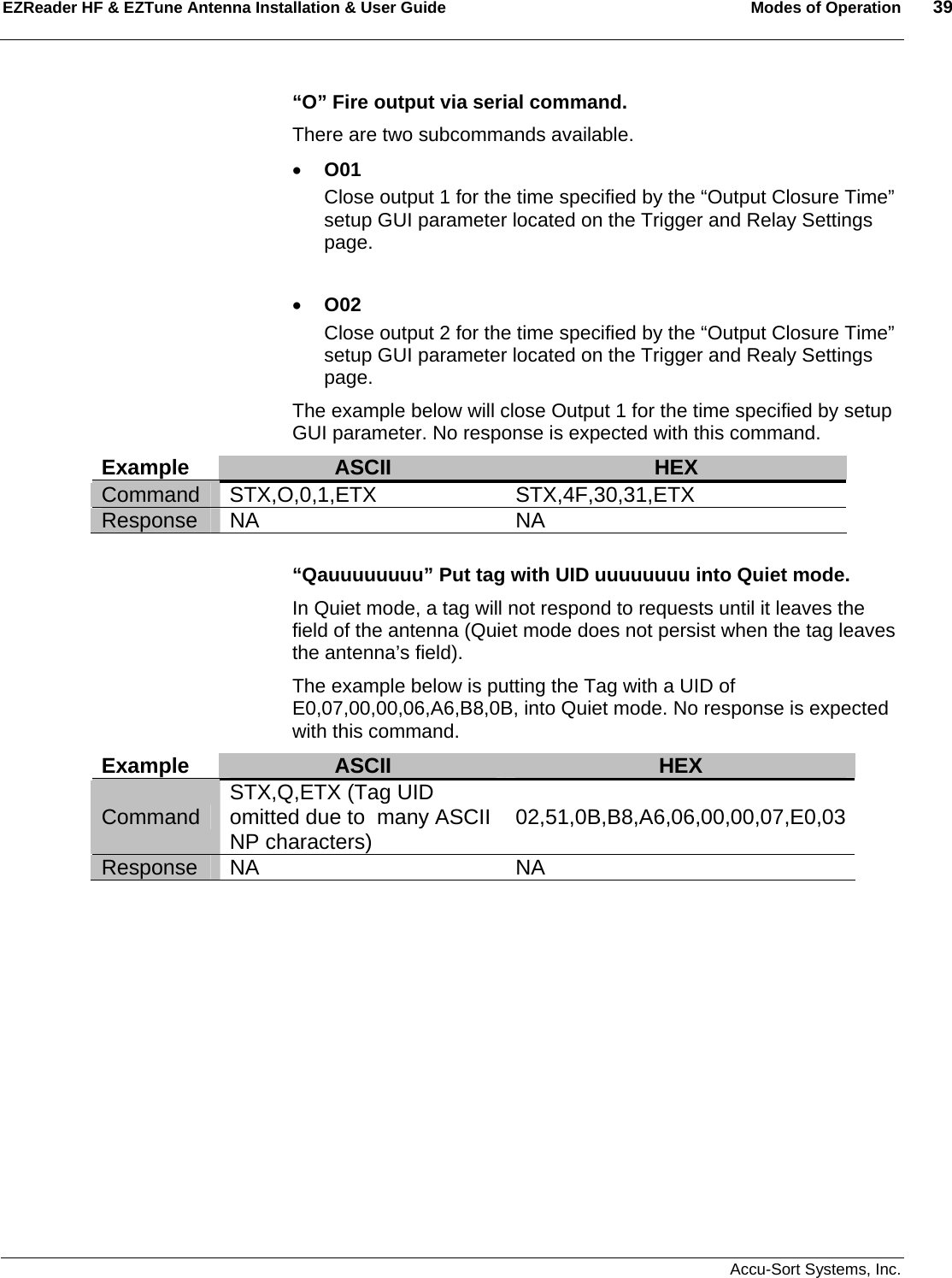 EZReader HF &amp; EZTune Antenna Installation &amp; User Guide  Modes of Operation  39   Accu-Sort Systems, Inc.  “O” Fire output via serial command.   There are two subcommands available. • O01 Close output 1 for the time specified by the “Output Closure Time” setup GUI parameter located on the Trigger and Relay Settings page.  • O02 Close output 2 for the time specified by the “Output Closure Time” setup GUI parameter located on the Trigger and Realy Settings page. The example below will close Output 1 for the time specified by setup GUI parameter. No response is expected with this command. Example  ASCII  HEX Command STX,O,0,1,ETX  STX,4F,30,31,ETX Response NA  NA  “Qauuuuuuuu” Put tag with UID uuuuuuuu into Quiet mode. In Quiet mode, a tag will not respond to requests until it leaves the field of the antenna (Quiet mode does not persist when the tag leaves the antenna’s field). The example below is putting the Tag with a UID of E0,07,00,00,06,A6,B8,0B, into Quiet mode. No response is expected with this command. Example  ASCII  HEX Command  STX,Q,ETX (Tag UID omitted due to  many ASCII NP characters)  02,51,0B,B8,A6,06,00,00,07,E0,03Response NA  NA     