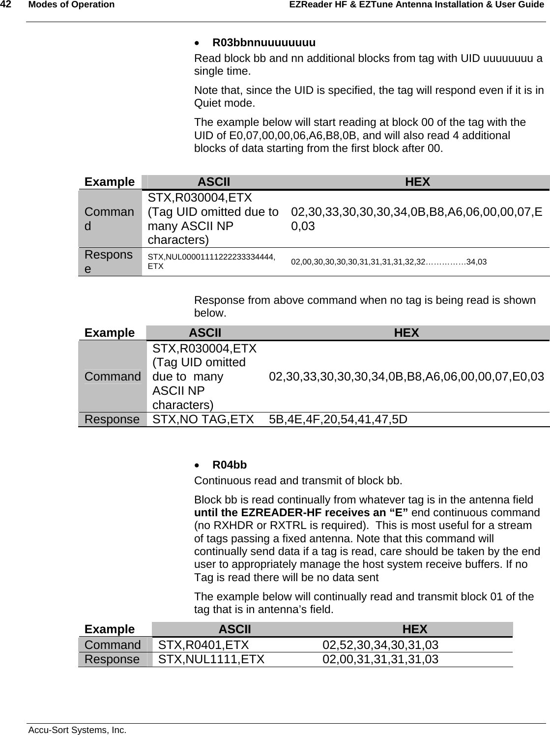 42  Modes of Operation EZReader HF &amp; EZTune Antenna Installation &amp; User Guide   Accu-Sort Systems, Inc. • R03bbnnuuuuuuuu Read block bb and nn additional blocks from tag with UID uuuuuuuu a single time.   Note that, since the UID is specified, the tag will respond even if it is in Quiet mode. The example below will start reading at block 00 of the tag with the UID of E0,07,00,00,06,A6,B8,0B, and will also read 4 additional blocks of data starting from the first block after 00.   Example  ASCII  HEX Command STX,R030004,ETX (Tag UID omitted due to  many ASCII NP characters) 02,30,33,30,30,30,34,0B,B8,A6,06,00,00,07,E0,03    Response  STX,NUL00001111222233334444,ETX  02,00,30,30,30,30,31,31,31,31,32,32……………34,03  Response from above command when no tag is being read is shown below. Example  ASCII  HEX Command STX,R030004,ETX (Tag UID omitted due to  many ASCII NP characters) 02,30,33,30,30,30,34,0B,B8,A6,06,00,00,07,E0,03  Response STX,NO TAG,ETX  5B,4E,4F,20,54,41,47,5D   • R04bb Continuous read and transmit of block bb.   Block bb is read continually from whatever tag is in the antenna field until the EZREADER-HF receives an “E” end continuous command (no RXHDR or RXTRL is required).  This is most useful for a stream of tags passing a fixed antenna. Note that this command will continually send data if a tag is read, care should be taken by the end user to appropriately manage the host system receive buffers. If no Tag is read there will be no data sent The example below will continually read and transmit block 01 of the tag that is in antenna’s field. Example  ASCII  HEX Command STX,R0401,ETX 02,52,30,34,30,31,03 Response STX,NUL1111,ETX 02,00,31,31,31,31,03  