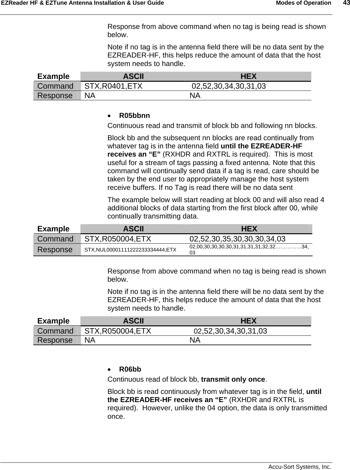 EZReader HF &amp; EZTune Antenna Installation &amp; User Guide  Modes of Operation  43   Accu-Sort Systems, Inc. Response from above command when no tag is being read is shown below. Note if no tag is in the antenna field there will be no data sent by the EZREADER-HF, this helps reduce the amount of data that the host system needs to handle. Example  ASCII  HEX Command STX,R0401,ETX  02,52,30,34,30,31,03 Response NA  NA  • R05bbnn Continuous read and transmit of block bb and following nn blocks.   Block bb and the subsequent nn blocks are read continually from whatever tag is in the antenna field until the EZREADER-HF receives an “E” (RXHDR and RXTRL is required).  This is most useful for a stream of tags passing a fixed antenna. Note that this command will continually send data if a tag is read, care should be taken by the end user to appropriately manage the host system receive buffers. If no Tag is read there will be no data sent The example below will start reading at block 00 and will also read 4 additional blocks of data starting from the first block after 00, while continually transmitting data. Example  ASCII  HEX Command STX,R050004,ETX  02,52,30,35,30,30,30,34,03 Response  STX,NUL00001111222233334444,ETX 02,00,30,30,30,30,31,31,31,31,32,32……………34, 03  Response from above command when no tag is being read is shown below. Note if no tag is in the antenna field there will be no data sent by the EZREADER-HF, this helps reduce the amount of data that the host system needs to handle. Example  ASCII  HEX Command STX,R050004,ETX    02,52,30,34,30,31,03 Response NA  NA   • R06bb Continuous read of block bb, transmit only once.   Block bb is read continuously from whatever tag is in the field, until the EZREADER-HF receives an “E” (RXHDR and RXTRL is required).  However, unlike the 04 option, the data is only transmitted once.  