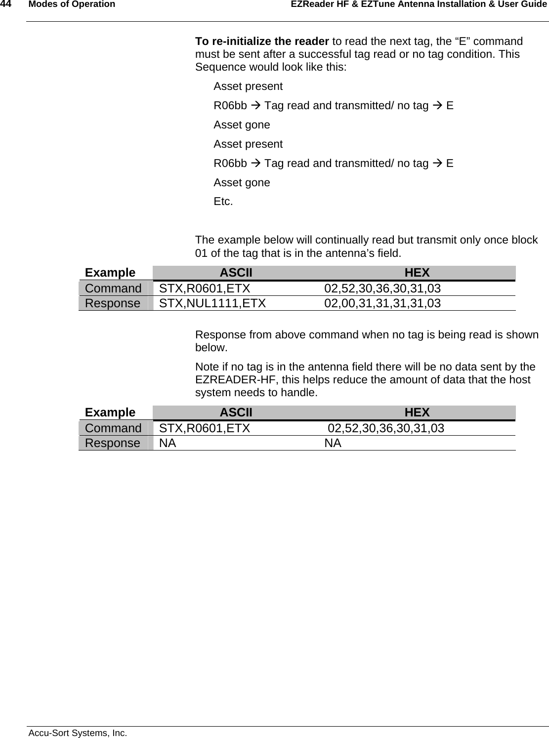 44  Modes of Operation EZReader HF &amp; EZTune Antenna Installation &amp; User Guide   Accu-Sort Systems, Inc. To re-initialize the reader to read the next tag, the “E” command must be sent after a successful tag read or no tag condition. This Sequence would look like this: Asset present R06bb Æ Tag read and transmitted/ no tag Æ E Asset gone Asset present R06bb Æ Tag read and transmitted/ no tag Æ E Asset gone Etc.  The example below will continually read but transmit only once block 01 of the tag that is in the antenna’s field. Example  ASCII  HEX Command STX,R0601,ETX 02,52,30,36,30,31,03 Response STX,NUL1111,ETX 02,00,31,31,31,31,03  Response from above command when no tag is being read is shown below. Note if no tag is in the antenna field there will be no data sent by the EZREADER-HF, this helps reduce the amount of data that the host system needs to handle. Example  ASCII  HEX Command STX,R0601,ETX  02,52,30,36,30,31,03 Response NA  NA   