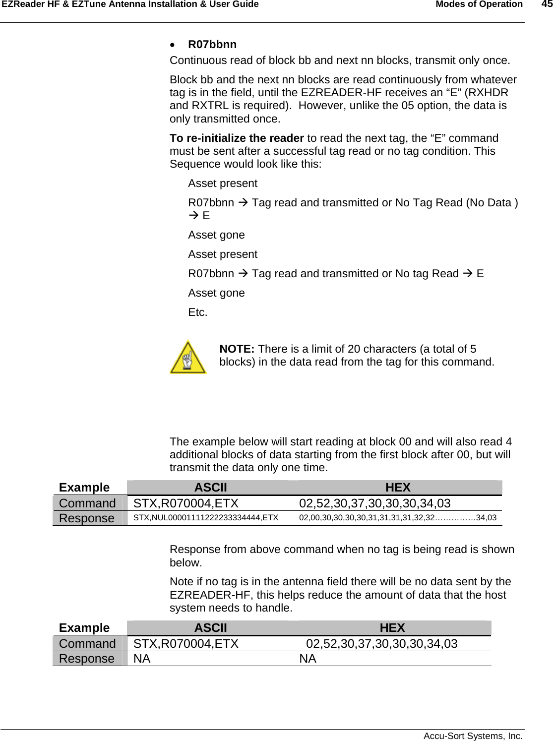 EZReader HF &amp; EZTune Antenna Installation &amp; User Guide  Modes of Operation  45   Accu-Sort Systems, Inc. • R07bbnn Continuous read of block bb and next nn blocks, transmit only once.   Block bb and the next nn blocks are read continuously from whatever tag is in the field, until the EZREADER-HF receives an “E” (RXHDR and RXTRL is required).  However, unlike the 05 option, the data is only transmitted once. To re-initialize the reader to read the next tag, the “E” command must be sent after a successful tag read or no tag condition. This Sequence would look like this: Asset present R07bbnn Æ Tag read and transmitted or No Tag Read (No Data ) Æ E Asset gone Asset present R07bbnn Æ Tag read and transmitted or No tag Read Æ E Asset gone Etc.   NOTE: There is a limit of 20 characters (a total of 5 blocks) in the data read from the tag for this command.  The example below will start reading at block 00 and will also read 4 additional blocks of data starting from the first block after 00, but will transmit the data only one time. Example  ASCII  HEX Command STX,R070004,ETX  02,52,30,37,30,30,30,34,03 Response  STX,NUL00001111222233334444,ETX 02,00,30,30,30,30,31,31,31,31,32,32……………34,03 Response from above command when no tag is being read is shown below. Note if no tag is in the antenna field there will be no data sent by the EZREADER-HF, this helps reduce the amount of data that the host system needs to handle. Example  ASCII  HEX Command STX,R070004,ETX    02,52,30,37,30,30,30,34,03 Response NA  NA   