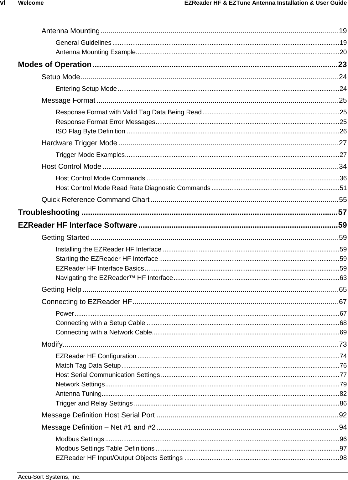 vi  Welcome EZReader HF &amp; EZTune Antenna Installation &amp; User Guide  Accu-Sort Systems, Inc. Antenna Mounting.......................................................................................................................19 General Guidelines ..............................................................................................................................19 Antenna Mounting Example.................................................................................................................20 Modes of Operation................................................................................................................23 Setup Mode.................................................................................................................................24 Entering Setup Mode...........................................................................................................................24 Message Format .........................................................................................................................25 Response Format with Valid Tag Data Being Read............................................................................25 Response Format Error Messages......................................................................................................25 ISO Flag Byte Definition ......................................................................................................................26 Hardware Trigger Mode ..............................................................................................................27 Trigger Mode Examples.......................................................................................................................27 Host Control Mode ......................................................................................................................34 Host Control Mode Commands ...........................................................................................................36 Host Control Mode Read Rate Diagnostic Commands .......................................................................51 Quick Reference Command Chart..............................................................................................55 Troubleshooting .....................................................................................................................57 EZReader HF Interface Software ...........................................................................................59 Getting Started............................................................................................................................59 Installing the EZReader HF Interface ..................................................................................................59 Starting the EZReader HF Interface ....................................................................................................59 EZReader HF Interface Basics............................................................................................................59 Navigating the EZReader™ HF Interface............................................................................................63 Getting Help ................................................................................................................................65 Connecting to EZReader HF.......................................................................................................67 Power...................................................................................................................................................67 Connecting with a Setup Cable ...........................................................................................................68 Connecting with a Network Cable........................................................................................................69 Modify..........................................................................................................................................73 EZReader HF Configuration ................................................................................................................74 Match Tag Data Setup.........................................................................................................................76 Host Serial Communication Settings ...................................................................................................77 Network Settings..................................................................................................................................79 Antenna Tuning....................................................................................................................................82 Trigger and Relay Settings ..................................................................................................................86 Message Definition Host Serial Port ...........................................................................................92 Message Definition – Net #1 and #2...........................................................................................94 Modbus Settings ..................................................................................................................................96 Modbus Settings Table Definitions ......................................................................................................97 EZReader HF Input/Output Objects Settings ......................................................................................98 