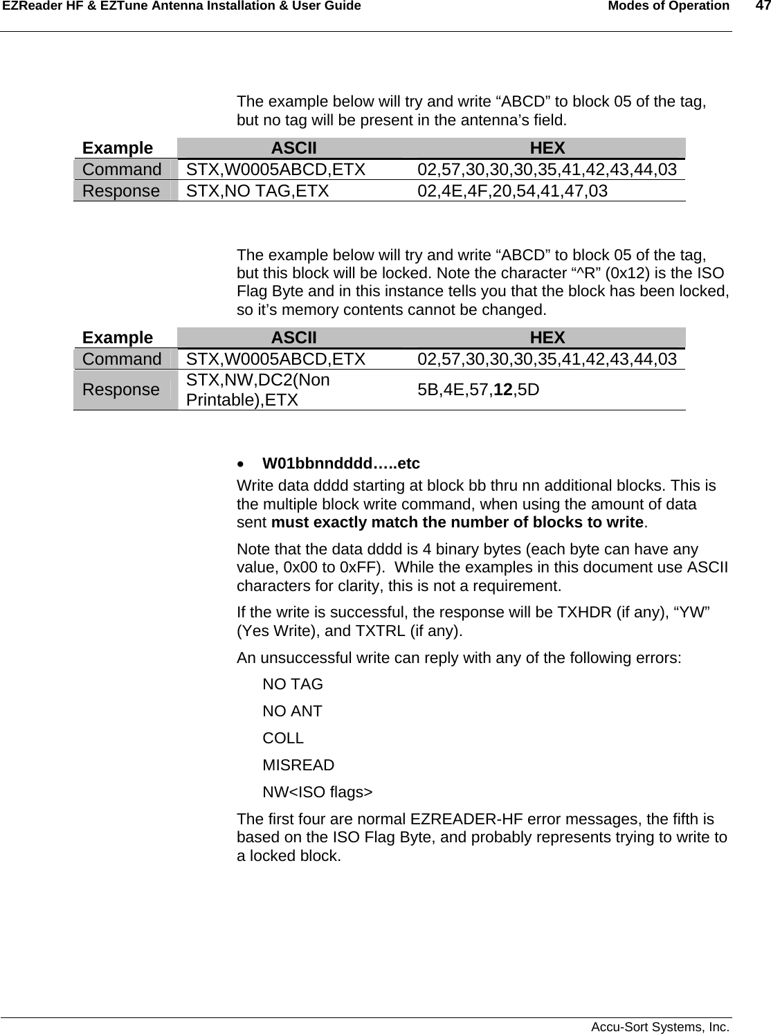 EZReader HF &amp; EZTune Antenna Installation &amp; User Guide  Modes of Operation  47   Accu-Sort Systems, Inc.   The example below will try and write “ABCD” to block 05 of the tag, but no tag will be present in the antenna’s field.  Example  ASCII  HEX Command STX,W0005ABCD,ETX  02,57,30,30,30,35,41,42,43,44,03Response STX,NO TAG,ETX 02,4E,4F,20,54,41,47,03   The example below will try and write “ABCD” to block 05 of the tag, but this block will be locked. Note the character “^R” (0x12) is the ISO Flag Byte and in this instance tells you that the block has been locked, so it’s memory contents cannot be changed.     Example  ASCII  HEX Command STX,W0005ABCD,ETX  02,57,30,30,30,35,41,42,43,44,03Response  STX,NW,DC2(Non Printable),ETX  5B,4E,57,12,5D   • W01bbnndddd…..etc Write data dddd starting at block bb thru nn additional blocks. This is the multiple block write command, when using the amount of data sent must exactly match the number of blocks to write.   Note that the data dddd is 4 binary bytes (each byte can have any value, 0x00 to 0xFF).  While the examples in this document use ASCII characters for clarity, this is not a requirement. If the write is successful, the response will be TXHDR (if any), “YW” (Yes Write), and TXTRL (if any). An unsuccessful write can reply with any of the following errors: NO TAG NO ANT COLL MISREAD NW&lt;ISO flags&gt; The first four are normal EZREADER-HF error messages, the fifth is based on the ISO Flag Byte, and probably represents trying to write to a locked block.      