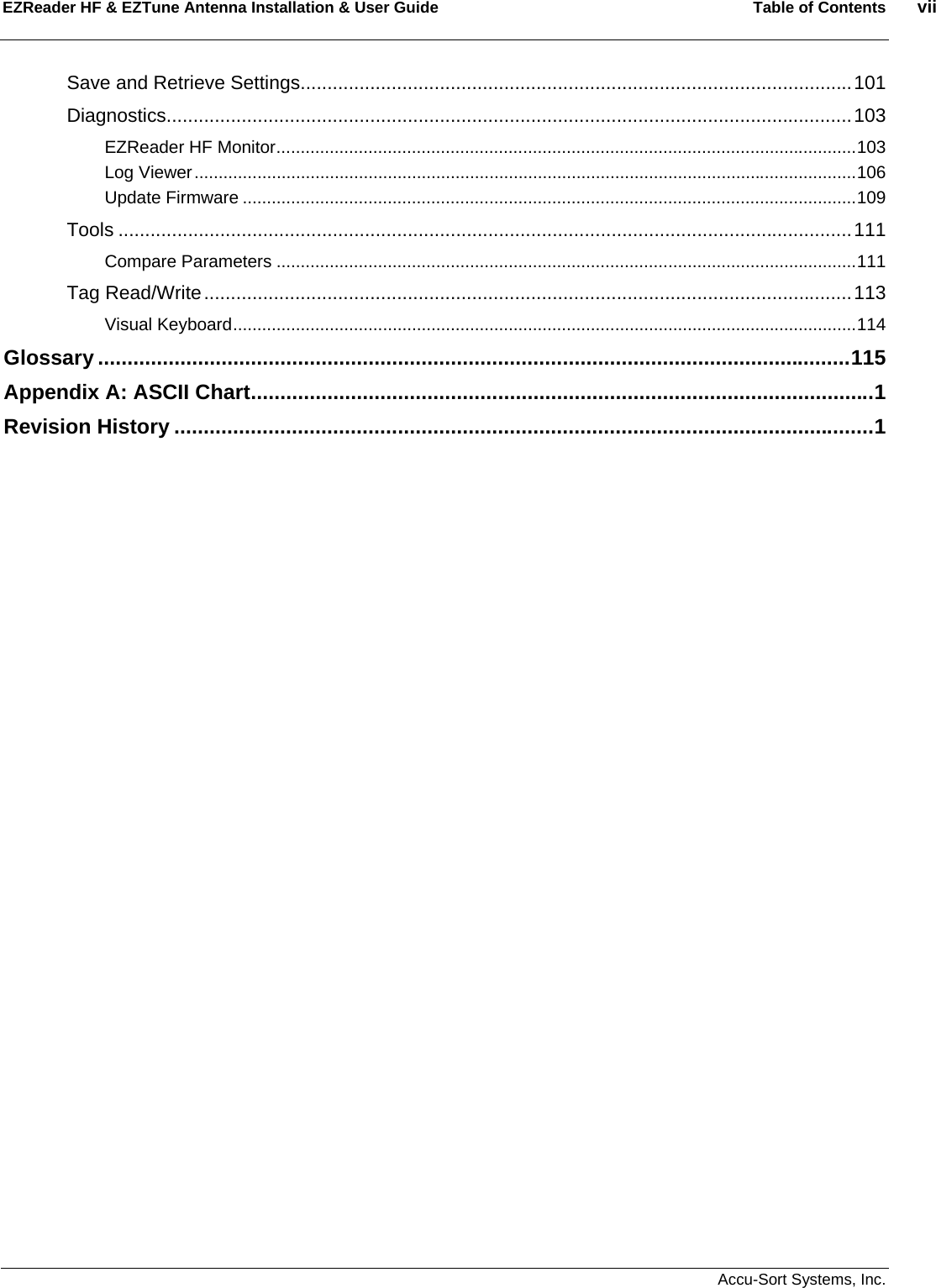 EZReader HF &amp; EZTune Antenna Installation &amp; User Guide  Table of Contents  vii   Accu-Sort Systems, Inc. Save and Retrieve Settings.......................................................................................................101 Diagnostics................................................................................................................................103 EZReader HF Monitor........................................................................................................................103 Log Viewer.........................................................................................................................................106 Update Firmware ...............................................................................................................................109 Tools .........................................................................................................................................111 Compare Parameters ........................................................................................................................111 Tag Read/Write.........................................................................................................................113 Visual Keyboard.................................................................................................................................114 Glossary ................................................................................................................................115 Appendix A: ASCII Chart..........................................................................................................1 Revision History .......................................................................................................................1  