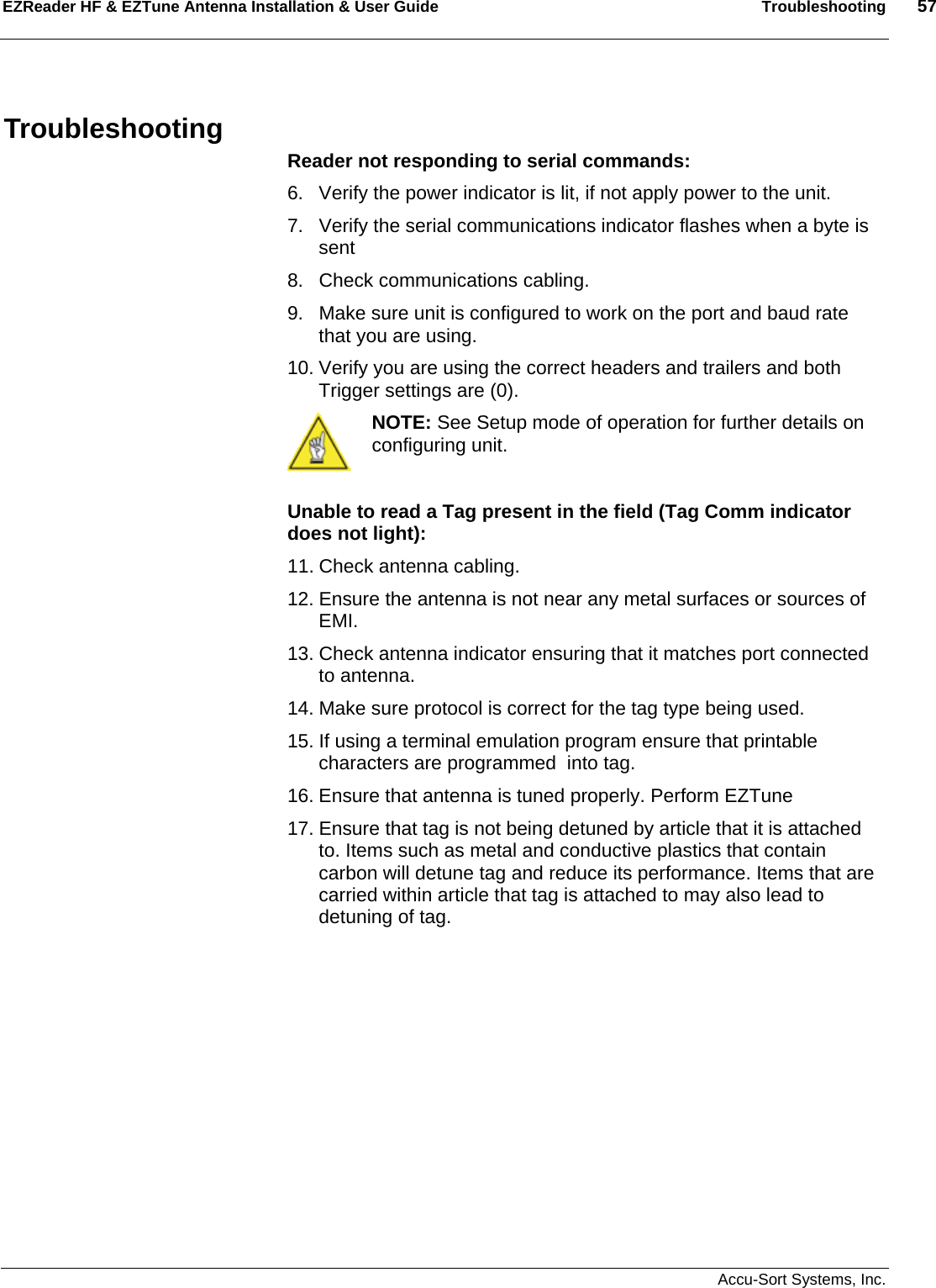 EZReader HF &amp; EZTune Antenna Installation &amp; User Guide  Troubleshooting  57   Accu-Sort Systems, Inc. Troubleshooting Reader not responding to serial commands: 6.  Verify the power indicator is lit, if not apply power to the unit. 7.  Verify the serial communications indicator flashes when a byte is sent 8.  Check communications cabling. 9.  Make sure unit is configured to work on the port and baud rate that you are using. 10. Verify you are using the correct headers and trailers and both Trigger settings are (0).  NOTE: See Setup mode of operation for further details on configuring unit.  Unable to read a Tag present in the field (Tag Comm indicator does not light): 11. Check antenna cabling. 12. Ensure the antenna is not near any metal surfaces or sources of EMI. 13. Check antenna indicator ensuring that it matches port connected to antenna. 14. Make sure protocol is correct for the tag type being used. 15. If using a terminal emulation program ensure that printable characters are programmed  into tag. 16. Ensure that antenna is tuned properly. Perform EZTune 17. Ensure that tag is not being detuned by article that it is attached to. Items such as metal and conductive plastics that contain carbon will detune tag and reduce its performance. Items that are carried within article that tag is attached to may also lead to detuning of tag.            