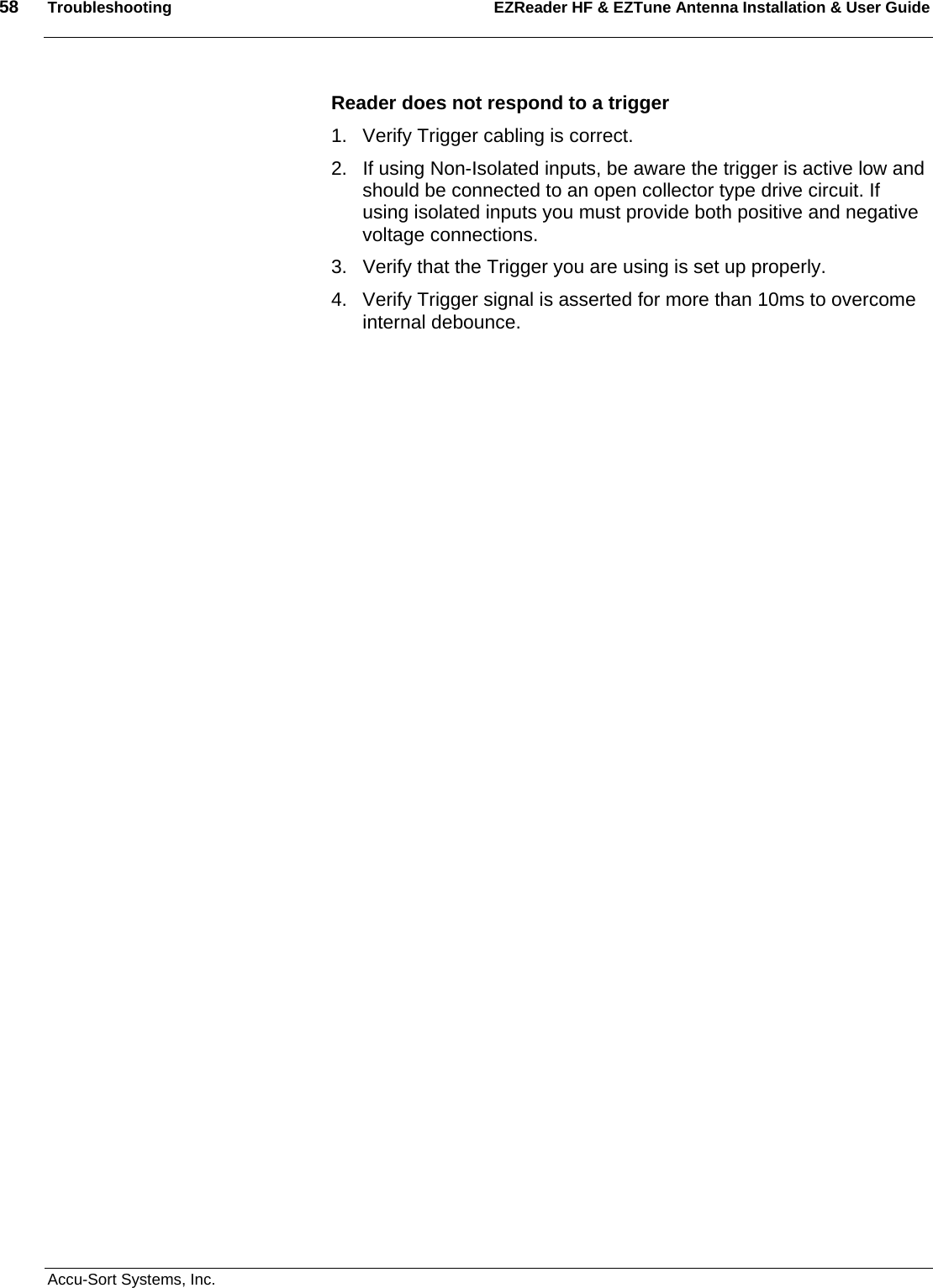 58  Troubleshooting EZReader HF &amp; EZTune Antenna Installation &amp; User Guide  Accu-Sort Systems, Inc. Reader does not respond to a trigger 1.  Verify Trigger cabling is correct. 2.  If using Non-Isolated inputs, be aware the trigger is active low and should be connected to an open collector type drive circuit. If using isolated inputs you must provide both positive and negative voltage connections. 3.  Verify that the Trigger you are using is set up properly. 4.  Verify Trigger signal is asserted for more than 10ms to overcome internal debounce. 