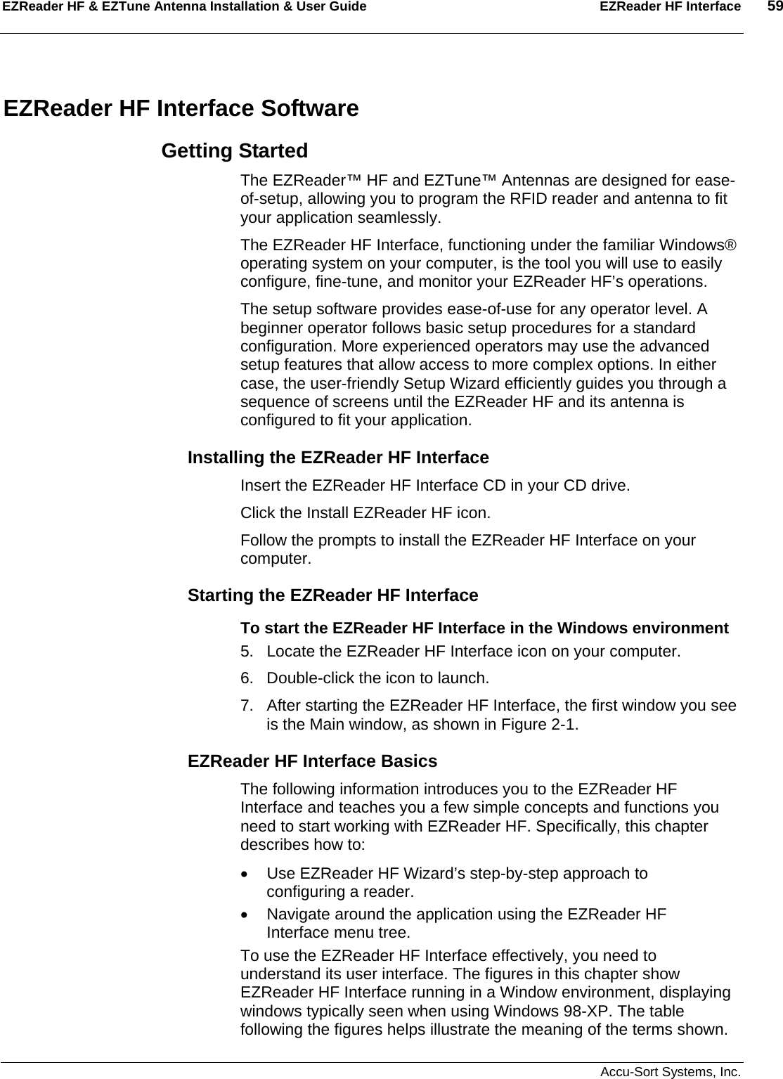 EZReader HF &amp; EZTune Antenna Installation &amp; User Guide  EZReader HF Interface  59   Accu-Sort Systems, Inc. EZReader HF Interface Software Getting Started The EZReader™ HF and EZTune™ Antennas are designed for ease-of-setup, allowing you to program the RFID reader and antenna to fit your application seamlessly. The EZReader HF Interface, functioning under the familiar Windows® operating system on your computer, is the tool you will use to easily configure, fine-tune, and monitor your EZReader HF’s operations.  The setup software provides ease-of-use for any operator level. A beginner operator follows basic setup procedures for a standard configuration. More experienced operators may use the advanced setup features that allow access to more complex options. In either case, the user-friendly Setup Wizard efficiently guides you through a sequence of screens until the EZReader HF and its antenna is configured to fit your application. Installing the EZReader HF Interface Insert the EZReader HF Interface CD in your CD drive.  Click the Install EZReader HF icon.  Follow the prompts to install the EZReader HF Interface on your computer. Starting the EZReader HF Interface To start the EZReader HF Interface in the Windows environment 5.  Locate the EZReader HF Interface icon on your computer. 6.  Double-click the icon to launch. 7.  After starting the EZReader HF Interface, the first window you see is the Main window, as shown in Figure 2-1. EZReader HF Interface Basics The following information introduces you to the EZReader HF Interface and teaches you a few simple concepts and functions you need to start working with EZReader HF. Specifically, this chapter describes how to: •  Use EZReader HF Wizard’s step-by-step approach to configuring a reader. •  Navigate around the application using the EZReader HF Interface menu tree. To use the EZReader HF Interface effectively, you need to understand its user interface. The figures in this chapter show EZReader HF Interface running in a Window environment, displaying windows typically seen when using Windows 98-XP. The table following the figures helps illustrate the meaning of the terms shown. 