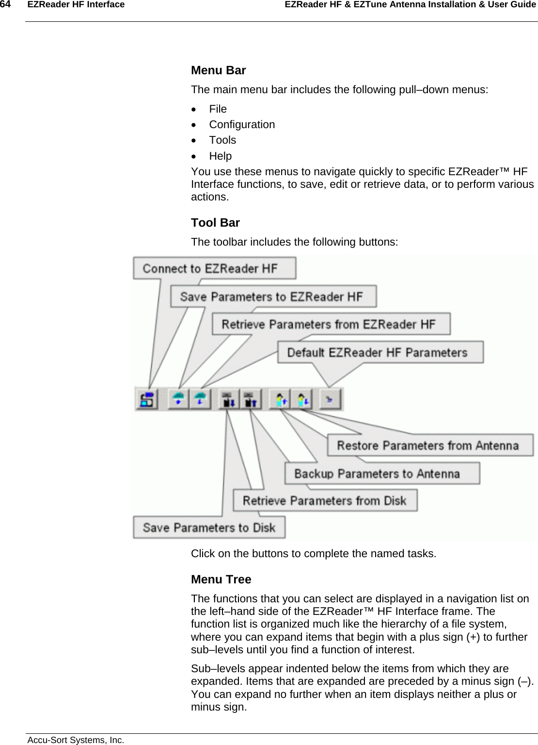 64  EZReader HF Interface EZReader HF &amp; EZTune Antenna Installation &amp; User Guide  Accu-Sort Systems, Inc. Menu Bar The main menu bar includes the following pull–down menus: • File • Configuration • Tools • Help You use these menus to navigate quickly to specific EZReader™ HF Interface functions, to save, edit or retrieve data, or to perform various actions.  Tool Bar The toolbar includes the following buttons:  Click on the buttons to complete the named tasks. Menu Tree The functions that you can select are displayed in a navigation list on the left–hand side of the EZReader™ HF Interface frame. The function list is organized much like the hierarchy of a file system, where you can expand items that begin with a plus sign (+) to further sub–levels until you find a function of interest.  Sub–levels appear indented below the items from which they are expanded. Items that are expanded are preceded by a minus sign (–). You can expand no further when an item displays neither a plus or minus sign. 
