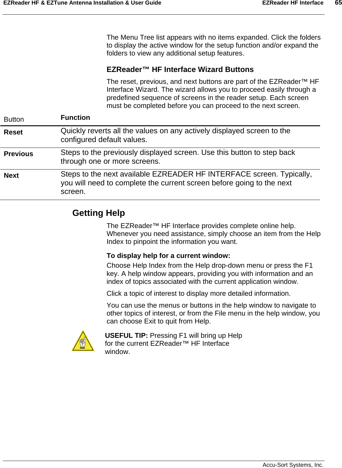 EZReader HF &amp; EZTune Antenna Installation &amp; User Guide  EZReader HF Interface  65   Accu-Sort Systems, Inc. The Menu Tree list appears with no items expanded. Click the folders to display the active window for the setup function and/or expand the folders to view any additional setup features. EZReader™ HF Interface Wizard Buttons The reset, previous, and next buttons are part of the EZReader™ HF Interface Wizard. The wizard allows you to proceed easily through a predefined sequence of screens in the reader setup. Each screen must be completed before you can proceed to the next screen. Button  Function Reset   Quickly reverts all the values on any actively displayed screen to the configured default values. Previous   Steps to the previously displayed screen. Use this button to step back through one or more screens. Next   Steps to the next available EZREADER HF INTERFACE screen. Typically, you will need to complete the current screen before going to the next screen. Getting Help The EZReader™ HF Interface provides complete online help. Whenever you need assistance, simply choose an item from the Help Index to pinpoint the information you want. To display help for a current window: Choose Help Index from the Help drop-down menu or press the F1 key. A help window appears, providing you with information and an index of topics associated with the current application window. Click a topic of interest to display more detailed information. You can use the menus or buttons in the help window to navigate to other topics of interest, or from the File menu in the help window, you can choose Exit to quit from Help.  USEFUL TIP: Pressing F1 will bring up Help for the current EZReader™ HF Interface window.  