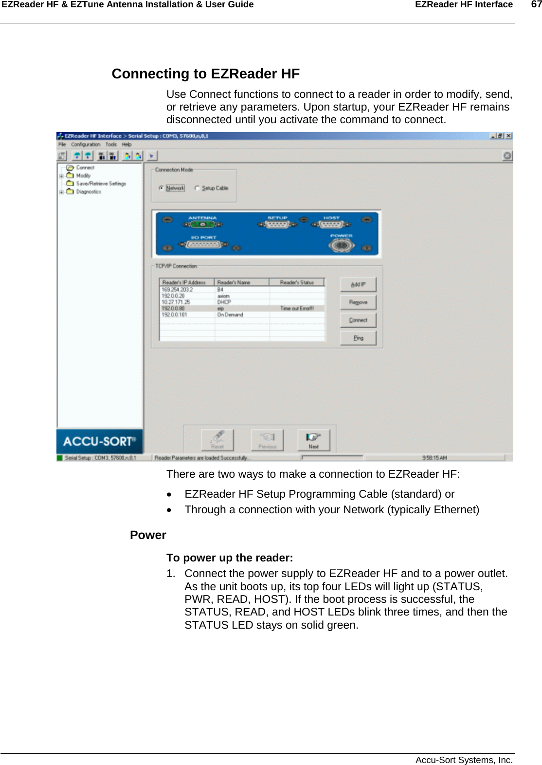 EZReader HF &amp; EZTune Antenna Installation &amp; User Guide  EZReader HF Interface  67   Accu-Sort Systems, Inc. Connecting to EZReader HF Use Connect functions to connect to a reader in order to modify, send, or retrieve any parameters. Upon startup, your EZReader HF remains disconnected until you activate the command to connect.  There are two ways to make a connection to EZReader HF: •  EZReader HF Setup Programming Cable (standard) or •  Through a connection with your Network (typically Ethernet) Power To power up the reader: 1.  Connect the power supply to EZReader HF and to a power outlet. As the unit boots up, its top four LEDs will light up (STATUS, PWR, READ, HOST). If the boot process is successful, the STATUS, READ, and HOST LEDs blink three times, and then the STATUS LED stays on solid green. 
