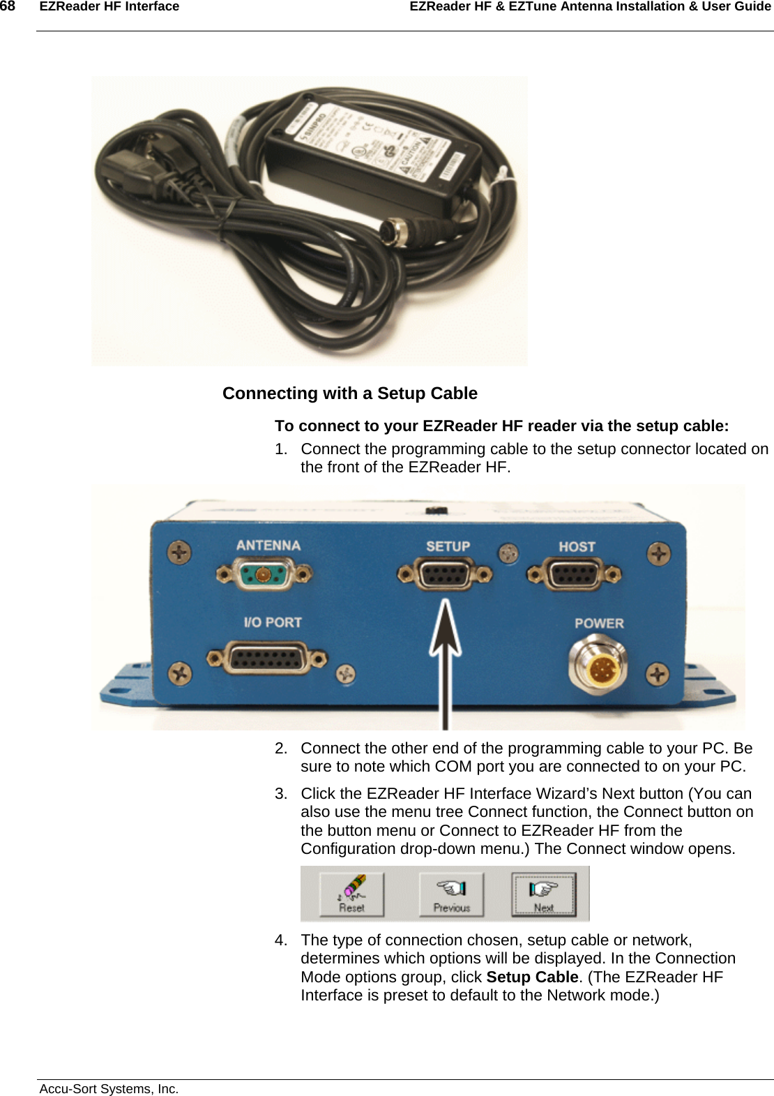 68  EZReader HF Interface EZReader HF &amp; EZTune Antenna Installation &amp; User Guide  Accu-Sort Systems, Inc.  Connecting with a Setup Cable To connect to your EZReader HF reader via the setup cable: 1.  Connect the programming cable to the setup connector located on the front of the EZReader HF.   2.  Connect the other end of the programming cable to your PC. Be sure to note which COM port you are connected to on your PC. 3.  Click the EZReader HF Interface Wizard’s Next button (You can also use the menu tree Connect function, the Connect button on the button menu or Connect to EZReader HF from the Configuration drop-down menu.) The Connect window opens.  4.  The type of connection chosen, setup cable or network, determines which options will be displayed. In the Connection Mode options group, click Setup Cable. (The EZReader HF Interface is preset to default to the Network mode.) 