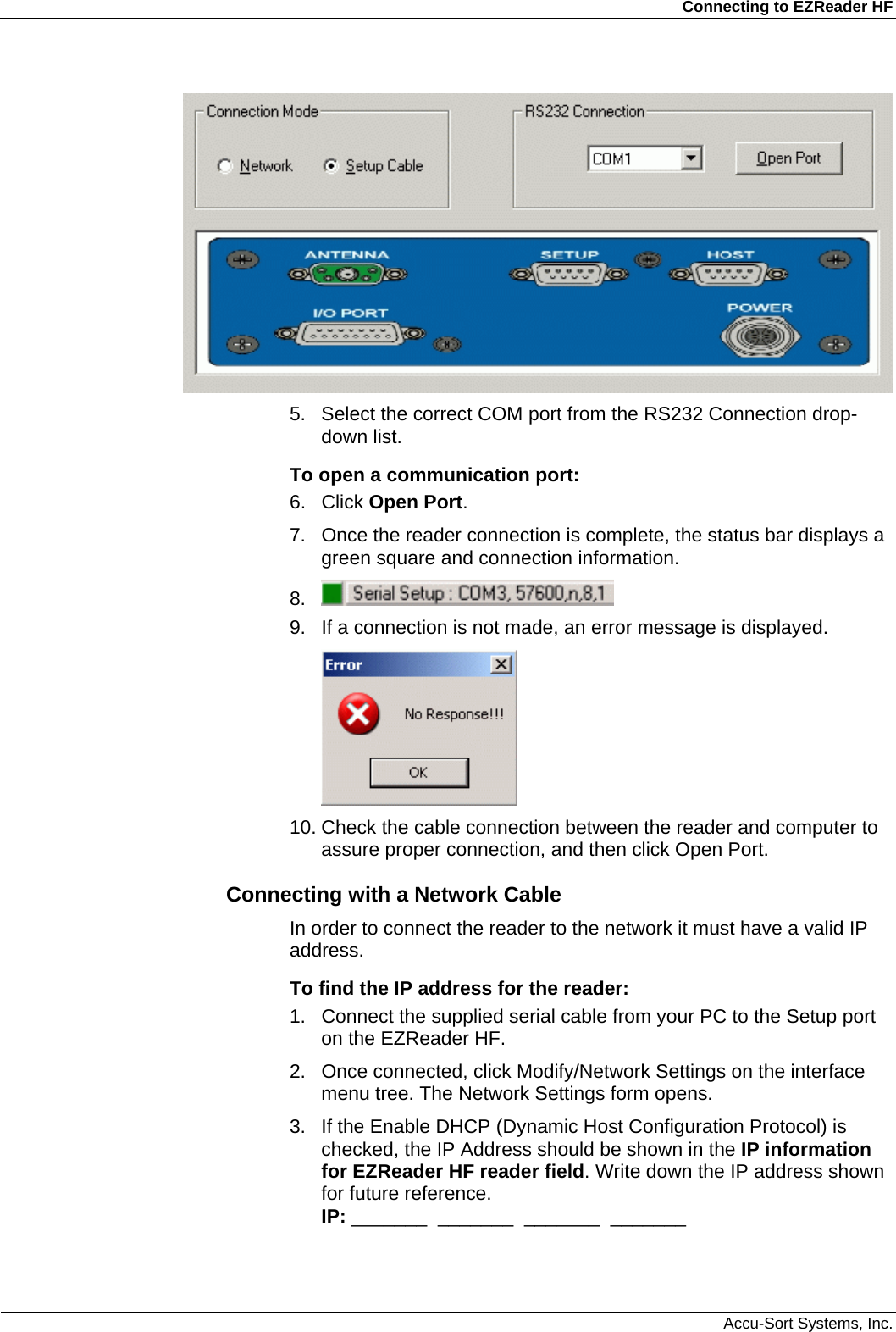 Connecting to EZReader HF  Accu-Sort Systems, Inc.  5.  Select the correct COM port from the RS232 Connection drop-down list. To open a communication port: 6. Click Open Port.  7.  Once the reader connection is complete, the status bar displays a green square and connection information. 8.   9.  If a connection is not made, an error message is displayed.   10. Check the cable connection between the reader and computer to assure proper connection, and then click Open Port. Connecting with a Network Cable In order to connect the reader to the network it must have a valid IP address.  To find the IP address for the reader: 1.  Connect the supplied serial cable from your PC to the Setup port on the EZReader HF. 2.  Once connected, click Modify/Network Settings on the interface menu tree. The Network Settings form opens. 3.  If the Enable DHCP (Dynamic Host Configuration Protocol) is checked, the IP Address should be shown in the IP information for EZReader HF reader field. Write down the IP address shown for future reference. IP: _______  _______  _______  _______   