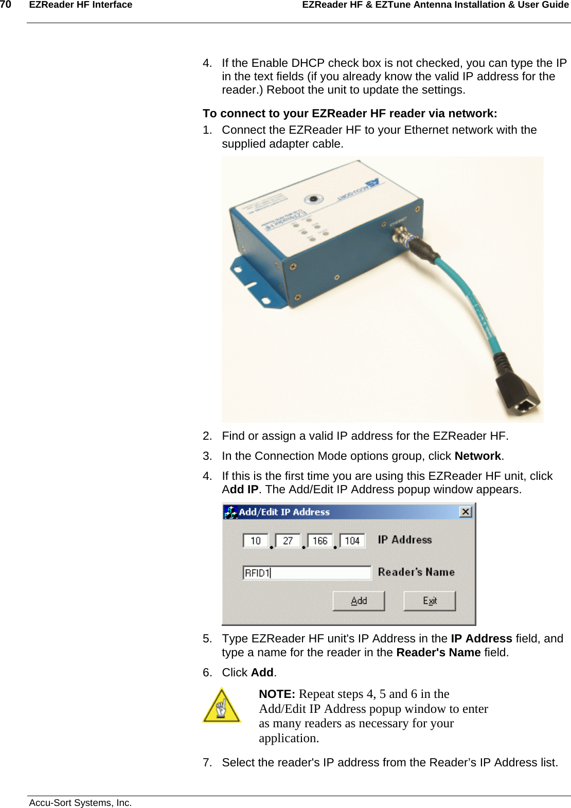 70  EZReader HF Interface EZReader HF &amp; EZTune Antenna Installation &amp; User Guide  Accu-Sort Systems, Inc. 4.  If the Enable DHCP check box is not checked, you can type the IP in the text fields (if you already know the valid IP address for the reader.) Reboot the unit to update the settings. To connect to your EZReader HF reader via network: 1.  Connect the EZReader HF to your Ethernet network with the supplied adapter cable.  2.  Find or assign a valid IP address for the EZReader HF. 3.  In the Connection Mode options group, click Network. 4.  If this is the first time you are using this EZReader HF unit, click Add IP. The Add/Edit IP Address popup window appears.  5.  Type EZReader HF unit&apos;s IP Address in the IP Address field, and type a name for the reader in the Reader&apos;s Name field. 6. Click Add.  NOTE: Repeat steps 4, 5 and 6 in the Add/Edit IP Address popup window to enter as many readers as necessary for your application. 7.  Select the reader&apos;s IP address from the Reader’s IP Address list. 
