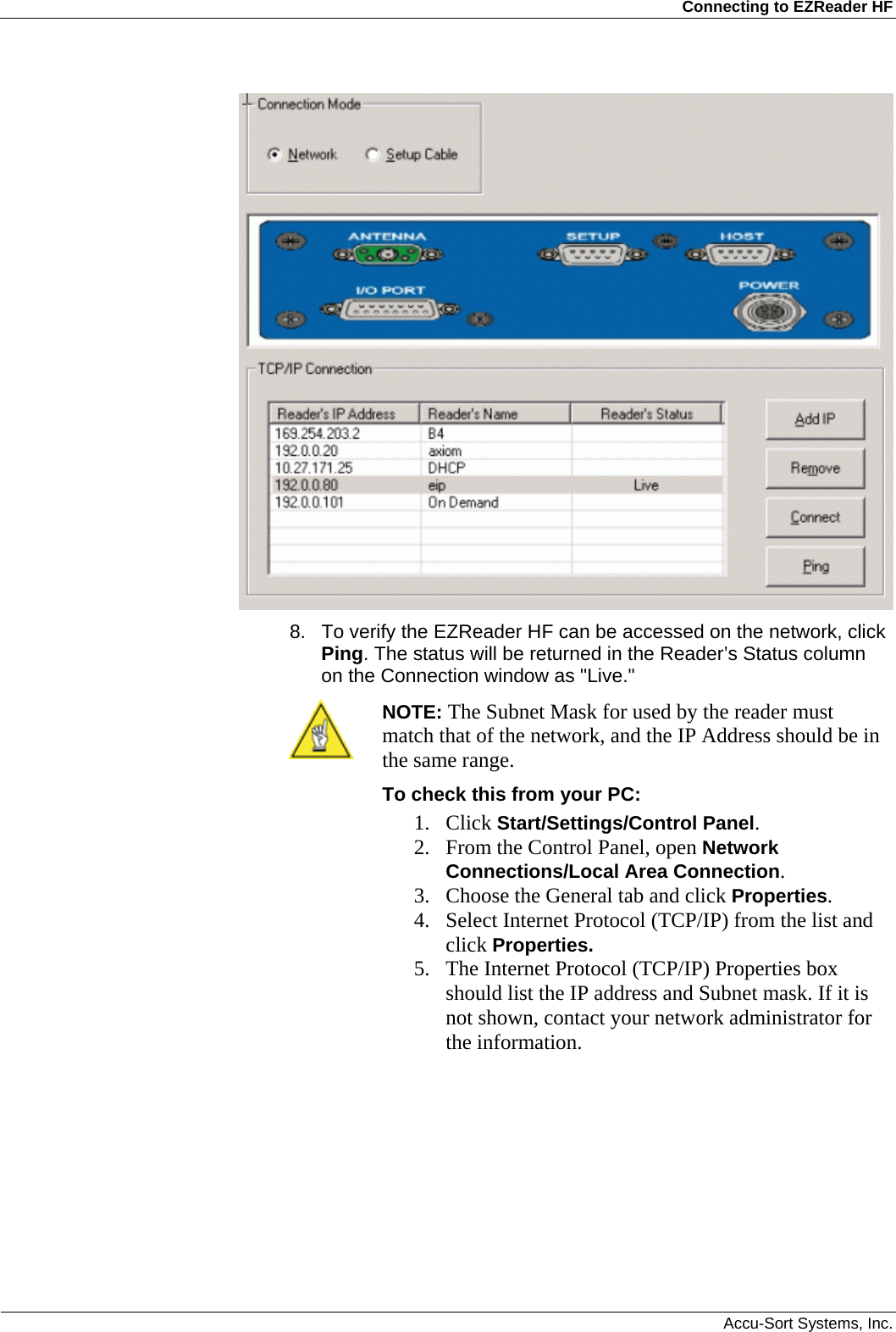 Connecting to EZReader HF  Accu-Sort Systems, Inc.  8.  To verify the EZReader HF can be accessed on the network, click Ping. The status will be returned in the Reader’s Status column on the Connection window as &quot;Live.&quot;  NOTE: The Subnet Mask for used by the reader must match that of the network, and the IP Address should be in the same range.  To check this from your PC: 1. Click Start/Settings/Control Panel.  2. From the Control Panel, open Network Connections/Local Area Connection.  3. Choose the General tab and click Properties. 4. Select Internet Protocol (TCP/IP) from the list and click Properties. 5. The Internet Protocol (TCP/IP) Properties box should list the IP address and Subnet mask. If it is not shown, contact your network administrator for the information.  