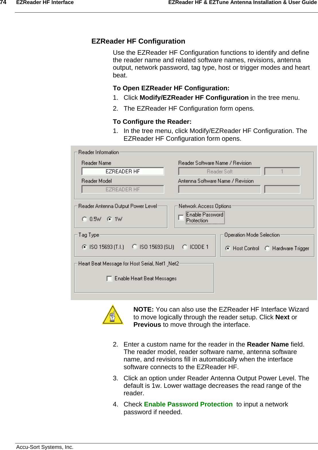 74  EZReader HF Interface EZReader HF &amp; EZTune Antenna Installation &amp; User Guide  Accu-Sort Systems, Inc. EZReader HF Configuration Use the EZReader HF Configuration functions to identify and define the reader name and related software names, revisions, antenna output, network password, tag type, host or trigger modes and heart beat.  To Open EZReader HF Configuration: 1. Click Modify/EZReader HF Configuration in the tree menu. 2.  The EZReader HF Configuration form opens. To Configure the Reader: 1.  In the tree menu, click Modify/EZReader HF Configuration. The EZReader HF Configuration form opens.   NOTE: You can also use the EZReader HF Interface Wizard to move logically through the reader setup. Click Next or Previous to move through the interface.    2.  Enter a custom name for the reader in the Reader Name field. The reader model, reader software name, antenna software name, and revisions fill in automatically when the interface software connects to the EZReader HF. 3.  Click an option under Reader Antenna Output Power Level. The default is 1w. Lower wattage decreases the read range of the reader. 4. Check Enable Password Protection  to input a network password if needed. 