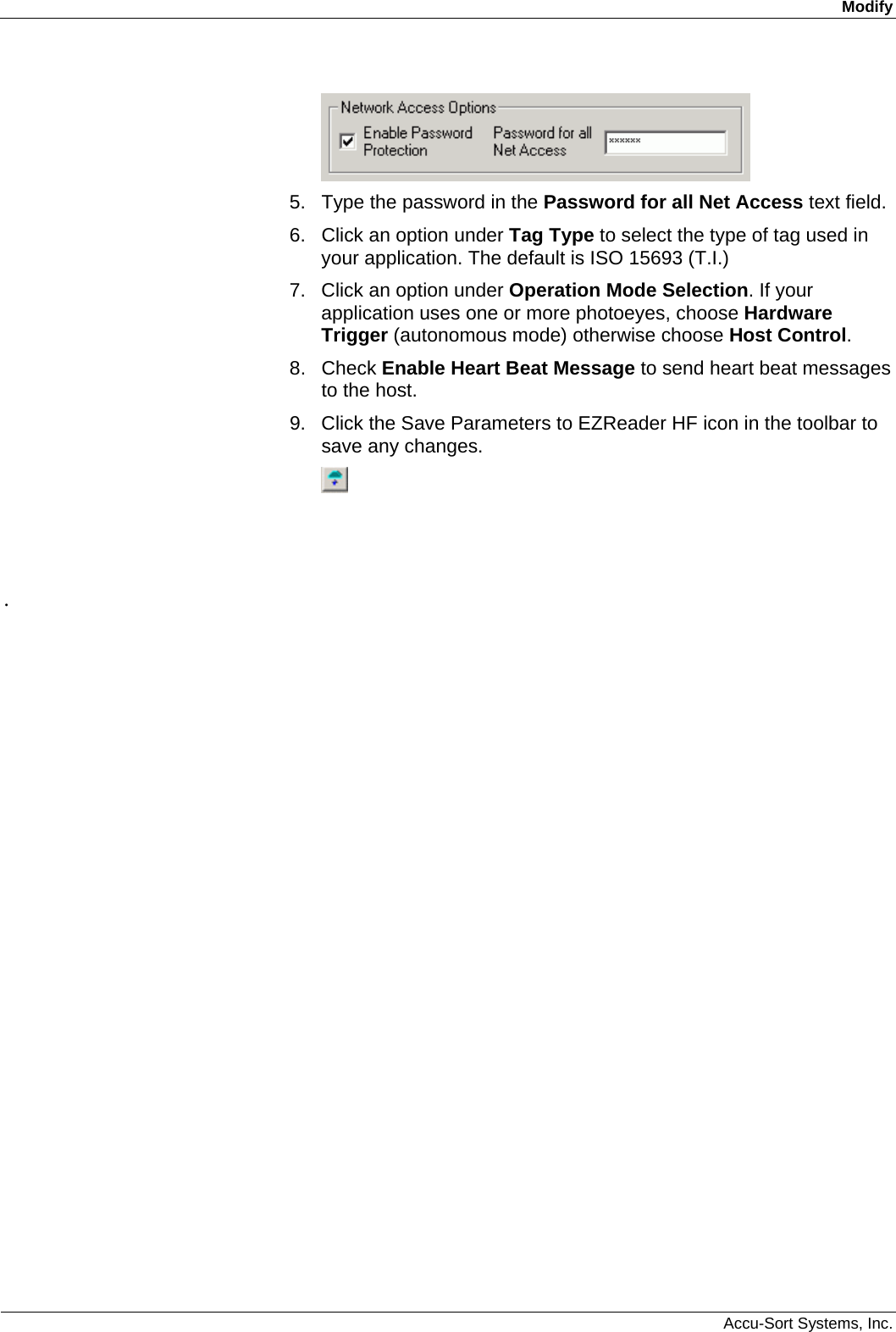 Modify  Accu-Sort Systems, Inc.  5.  Type the password in the Password for all Net Access text field. 6.  Click an option under Tag Type to select the type of tag used in your application. The default is ISO 15693 (T.I.) 7.  Click an option under Operation Mode Selection. If your application uses one or more photoeyes, choose Hardware Trigger (autonomous mode) otherwise choose Host Control. 8. Check Enable Heart Beat Message to send heart beat messages to the host. 9.  Click the Save Parameters to EZReader HF icon in the toolbar to save any changes.         . 