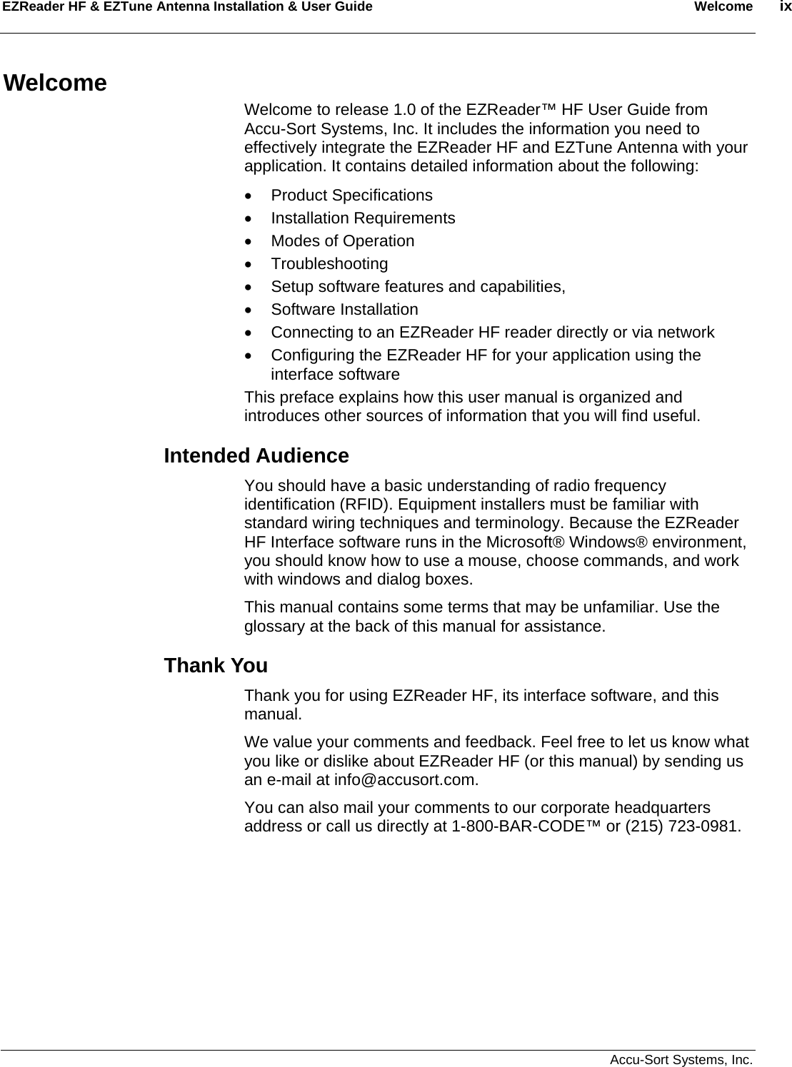EZReader HF &amp; EZTune Antenna Installation &amp; User Guide  Welcome  ix   Accu-Sort Systems, Inc. Welcome Welcome to release 1.0 of the EZReader™ HF User Guide from Accu-Sort Systems, Inc. It includes the information you need to effectively integrate the EZReader HF and EZTune Antenna with your application. It contains detailed information about the following: • Product Specifications • Installation Requirements •  Modes of Operation • Troubleshooting •  Setup software features and capabilities, • Software Installation •  Connecting to an EZReader HF reader directly or via network •  Configuring the EZReader HF for your application using the interface software This preface explains how this user manual is organized and introduces other sources of information that you will find useful. Intended Audience You should have a basic understanding of radio frequency identification (RFID). Equipment installers must be familiar with standard wiring techniques and terminology. Because the EZReader HF Interface software runs in the Microsoft® Windows® environment, you should know how to use a mouse, choose commands, and work with windows and dialog boxes. This manual contains some terms that may be unfamiliar. Use the glossary at the back of this manual for assistance. Thank You Thank you for using EZReader HF, its interface software, and this manual.  We value your comments and feedback. Feel free to let us know what you like or dislike about EZReader HF (or this manual) by sending us an e-mail at info@accusort.com.  You can also mail your comments to our corporate headquarters address or call us directly at 1-800-BAR-CODE™ or (215) 723-0981. 