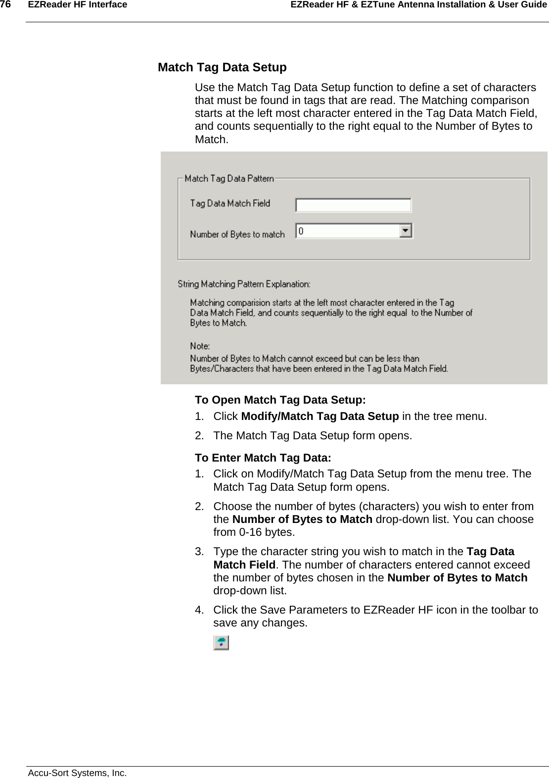 76  EZReader HF Interface EZReader HF &amp; EZTune Antenna Installation &amp; User Guide  Accu-Sort Systems, Inc. Match Tag Data Setup Use the Match Tag Data Setup function to define a set of characters that must be found in tags that are read. The Matching comparison starts at the left most character entered in the Tag Data Match Field, and counts sequentially to the right equal to the Number of Bytes to Match.  To Open Match Tag Data Setup: 1. Click Modify/Match Tag Data Setup in the tree menu. 2.  The Match Tag Data Setup form opens. To Enter Match Tag Data: 1.  Click on Modify/Match Tag Data Setup from the menu tree. The Match Tag Data Setup form opens. 2.  Choose the number of bytes (characters) you wish to enter from the Number of Bytes to Match drop-down list. You can choose from 0-16 bytes. 3.  Type the character string you wish to match in the Tag Data Match Field. The number of characters entered cannot exceed the number of bytes chosen in the Number of Bytes to Match drop-down list. 4.  Click the Save Parameters to EZReader HF icon in the toolbar to save any changes.  