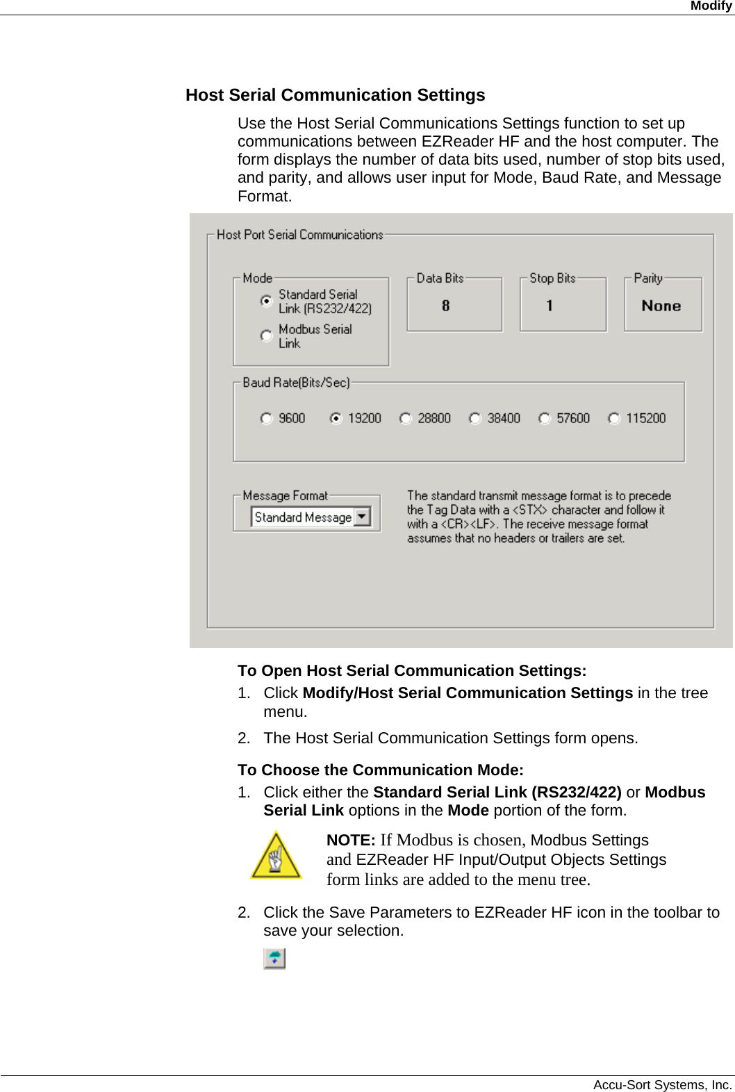 Modify  Accu-Sort Systems, Inc. Host Serial Communication Settings Use the Host Serial Communications Settings function to set up communications between EZReader HF and the host computer. The form displays the number of data bits used, number of stop bits used, and parity, and allows user input for Mode, Baud Rate, and Message Format.  To Open Host Serial Communication Settings: 1. Click Modify/Host Serial Communication Settings in the tree menu. 2.  The Host Serial Communication Settings form opens. To Choose the Communication Mode: 1.  Click either the Standard Serial Link (RS232/422) or Modbus Serial Link options in the Mode portion of the form.  NOTE: If Modbus is chosen, Modbus Settings and EZReader HF Input/Output Objects Settings form links are added to the menu tree. 2.  Click the Save Parameters to EZReader HF icon in the toolbar to save your selection.  