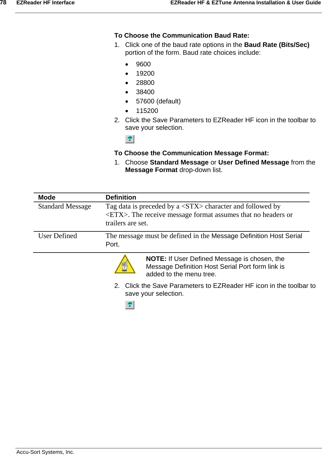 78  EZReader HF Interface EZReader HF &amp; EZTune Antenna Installation &amp; User Guide  Accu-Sort Systems, Inc. To Choose the Communication Baud Rate: 1.  Click one of the baud rate options in the Baud Rate (Bits/Sec) portion of the form. Baud rate choices include: • 9600 • 19200 • 28800 • 38400 • 57600 (default) • 115200 2.  Click the Save Parameters to EZReader HF icon in the toolbar to save your selection.  To Choose the Communication Message Format: 1. Choose Standard Message or User Defined Message from the Message Format drop-down list.     Mode  Definition Standard Message  Tag data is preceded by a &lt;STX&gt; character and followed by &lt;ETX&gt;. The receive message format assumes that no headers or trailers are set.  User Defined   The message must be defined in the Message Definition Host Serial Port.  NOTE: If User Defined Message is chosen, the Message Definition Host Serial Port form link is added to the menu tree. 2.  Click the Save Parameters to EZReader HF icon in the toolbar to save your selection.    