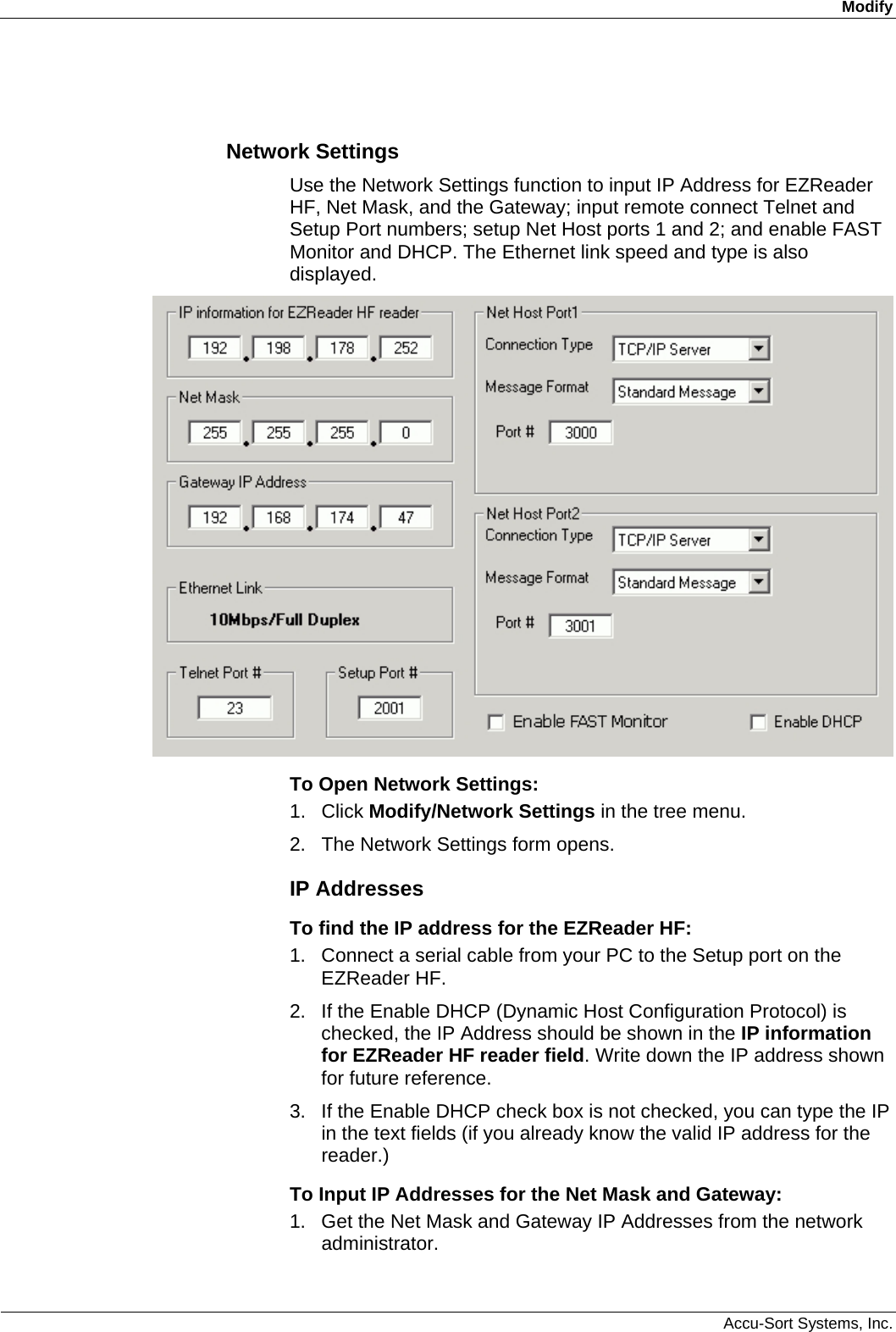 Modify  Accu-Sort Systems, Inc.  Network Settings Use the Network Settings function to input IP Address for EZReader HF, Net Mask, and the Gateway; input remote connect Telnet and Setup Port numbers; setup Net Host ports 1 and 2; and enable FAST Monitor and DHCP. The Ethernet link speed and type is also displayed.  To Open Network Settings: 1. Click Modify/Network Settings in the tree menu. 2.  The Network Settings form opens. IP Addresses To find the IP address for the EZReader HF: 1.  Connect a serial cable from your PC to the Setup port on the EZReader HF. 2.  If the Enable DHCP (Dynamic Host Configuration Protocol) is checked, the IP Address should be shown in the IP information for EZReader HF reader field. Write down the IP address shown for future reference. 3.  If the Enable DHCP check box is not checked, you can type the IP in the text fields (if you already know the valid IP address for the reader.) To Input IP Addresses for the Net Mask and Gateway: 1.  Get the Net Mask and Gateway IP Addresses from the network administrator. 