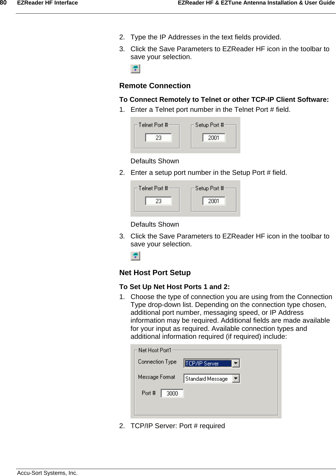 80  EZReader HF Interface EZReader HF &amp; EZTune Antenna Installation &amp; User Guide  Accu-Sort Systems, Inc. 2.  Type the IP Addresses in the text fields provided. 3.  Click the Save Parameters to EZReader HF icon in the toolbar to save your selection.  Remote Connection To Connect Remotely to Telnet or other TCP-IP Client Software: 1.  Enter a Telnet port number in the Telnet Port # field.  Defaults Shown 2.  Enter a setup port number in the Setup Port # field.  Defaults Shown 3.  Click the Save Parameters to EZReader HF icon in the toolbar to save your selection.  Net Host Port Setup To Set Up Net Host Ports 1 and 2: 1.  Choose the type of connection you are using from the Connection Type drop-down list. Depending on the connection type chosen, additional port number, messaging speed, or IP Address information may be required. Additional fields are made available for your input as required. Available connection types and additional information required (if required) include:  2.  TCP/IP Server: Port # required 