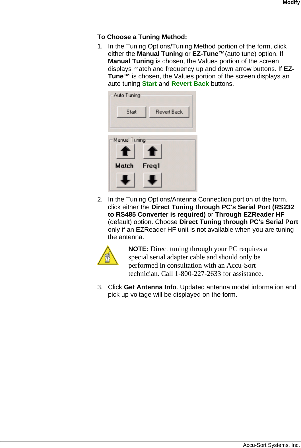 Modify  Accu-Sort Systems, Inc. To Choose a Tuning Method: 1.  In the Tuning Options/Tuning Method portion of the form, click either the Manual Tuning or EZ-Tune™(auto tune) option. If Manual Tuning is chosen, the Values portion of the screen displays match and frequency up and down arrow buttons. If EZ-Tune™ is chosen, the Values portion of the screen displays an auto tuning Start and Revert Back buttons.   2.  In the Tuning Options/Antenna Connection portion of the form, click either the Direct Tuning through PC&apos;s Serial Port (RS232 to RS485 Converter is required) or Through EZReader HF (default) option. Choose Direct Tuning through PC&apos;s Serial Port only if an EZReader HF unit is not available when you are tuning the antenna.  NOTE: Direct tuning through your PC requires a special serial adapter cable and should only be performed in consultation with an Accu-Sort technician. Call 1-800-227-2633 for assistance. 3. Click Get Antenna Info. Updated antenna model information and pick up voltage will be displayed on the form. 