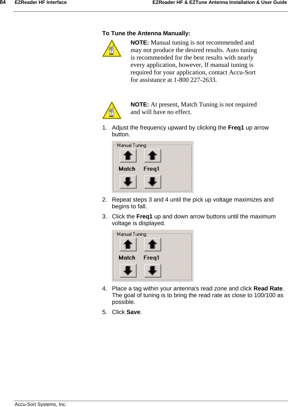 84  EZReader HF Interface EZReader HF &amp; EZTune Antenna Installation &amp; User Guide  Accu-Sort Systems, Inc. To Tune the Antenna Manually:  NOTE: Manual tuning is not recommended and may not produce the desired results. Auto tuning is recommended for the best results with nearly every application, however, If manual tuning is required for your application, contact Accu-Sort for assistance at 1-800 227-2633.   NOTE: At present, Match Tuning is not required and will have no effect. 1.  Adjust the frequency upward by clicking the Freq1 up arrow button.   2.  Repeat steps 3 and 4 until the pick up voltage maximizes and begins to fall. 3. Click the Freq1 up and down arrow buttons until the maximum voltage is displayed.  4.  Place a tag within your antenna&apos;s read zone and click Read Rate. The goal of tuning is to bring the read rate as close to 100/100 as possible. 5. Click Save. 