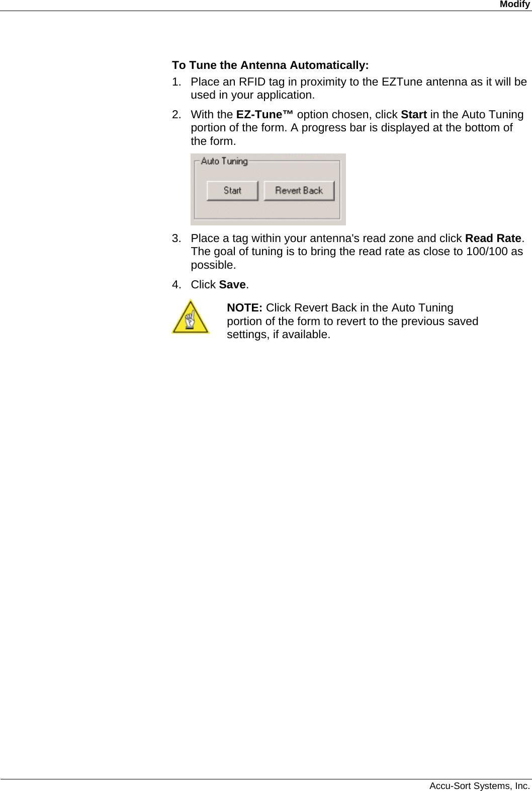 Modify  Accu-Sort Systems, Inc. To Tune the Antenna Automatically: 1.  Place an RFID tag in proximity to the EZTune antenna as it will be used in your application. 2. With the EZ-Tune™ option chosen, click Start in the Auto Tuning portion of the form. A progress bar is displayed at the bottom of the form.  3.  Place a tag within your antenna&apos;s read zone and click Read Rate. The goal of tuning is to bring the read rate as close to 100/100 as possible. 4. Click Save.  NOTE: Click Revert Back in the Auto Tuning portion of the form to revert to the previous saved settings, if available.  