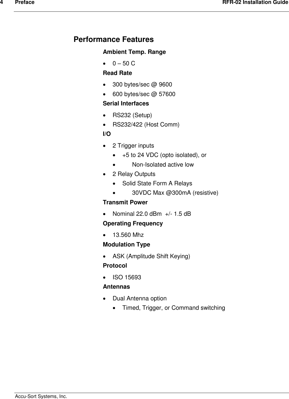 4  Preface  RFR-02 Installation Guide  Accu-Sort Systems, Inc. Performance Features Ambient Temp. Range   0 – 50 C Read Rate   300 bytes/sec @ 9600   600 bytes/sec @ 57600 Serial Interfaces   RS232 (Setup)   RS232/422 (Host Comm) I/O   2 Trigger inputs    +5 to 24 VDC (opto isolated), or     Non-Isolated active low   2 Relay Outputs   Solid State Form A Relays      30VDC Max @300mA (resistive) Transmit Power   Nominal 22.0 dBm  +/- 1.5 dB Operating Frequency   13.560 Mhz Modulation Type   ASK (Amplitude Shift Keying) Protocol   ISO 15693  Antennas   Dual Antenna option    Timed, Trigger, or Command switching        