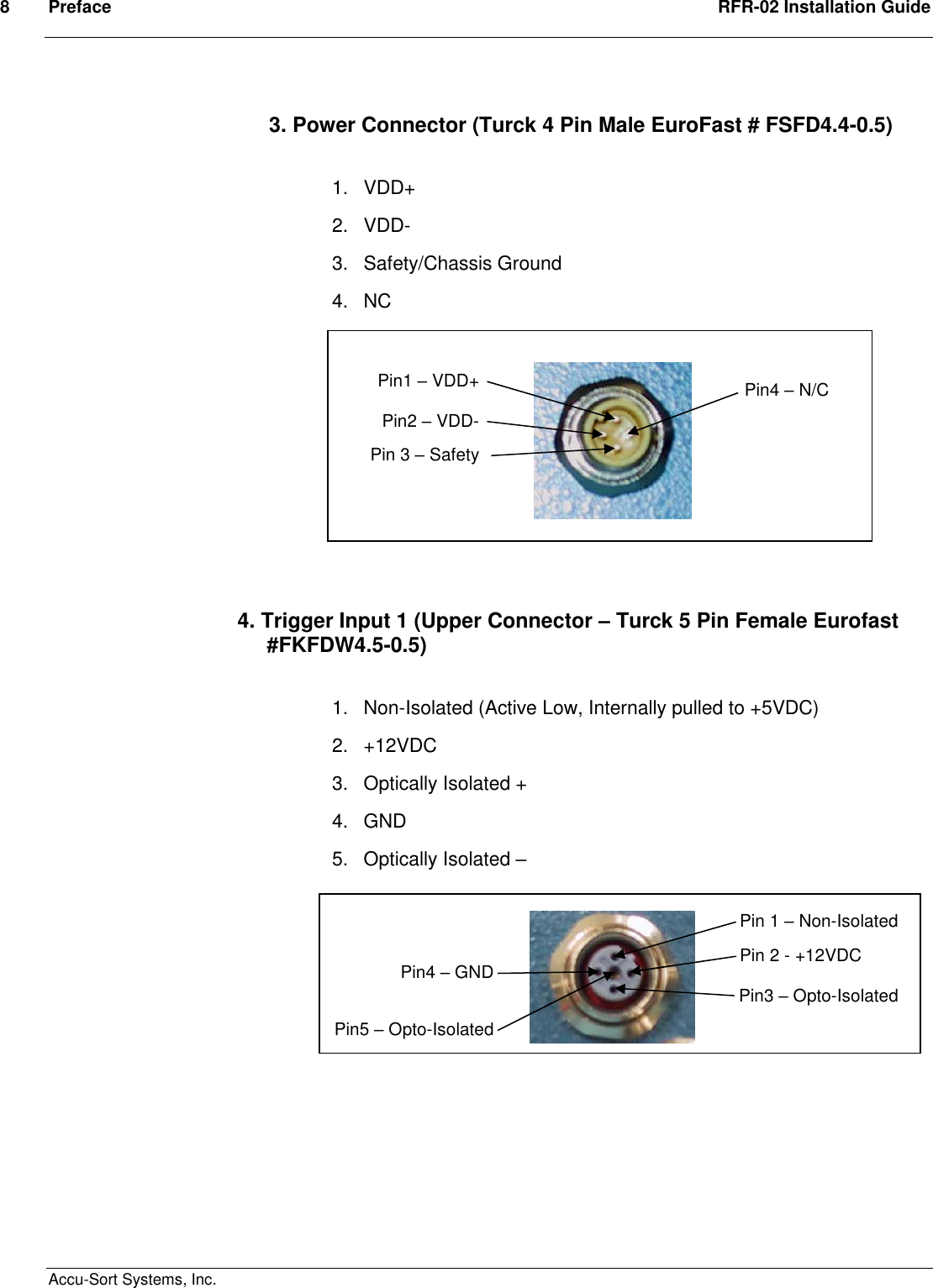 8  Preface  RFR-02 Installation Guide  Accu-Sort Systems, Inc. 3. Power Connector (Turck 4 Pin Male EuroFast # FSFD4.4-0.5)  1.  VDD+ 2.  VDD- 3.  Safety/Chassis Ground 4.  NC            4. Trigger Input 1 (Upper Connector – Turck 5 Pin Female Eurofast       #FKFDW4.5-0.5)  1.  Non-Isolated (Active Low, Internally pulled to +5VDC)  2.  +12VDC 3.  Optically Isolated +  4.  GND 5.  Optically Isolated –                Pin1 – VDD+ Pin2 – VDD- Pin 3 – Safety Ground Pin4 – N/C Pin 1 – Non-Isolated Pin 2 - +12VDC Pin3 – Opto-Isolated + Pin4 – GND Pin5 – Opto-Isolated - 