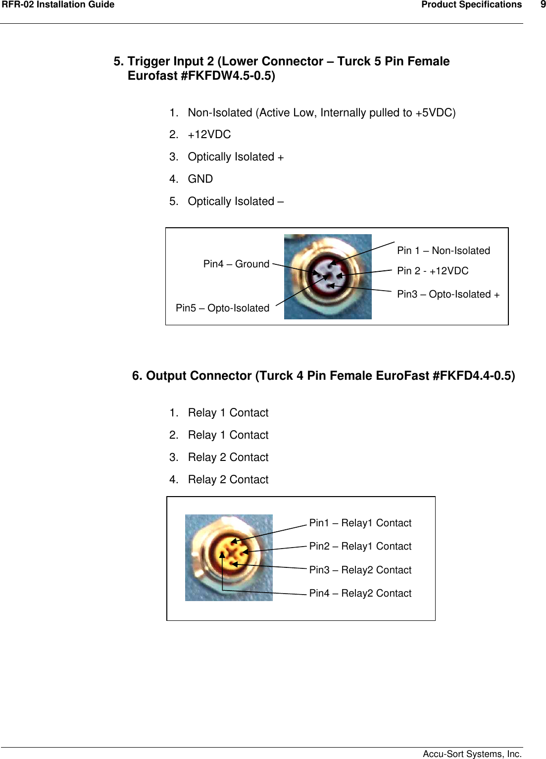 RFR-02 Installation Guide  Product Specifications  9    Accu-Sort Systems, Inc. 5. Trigger Input 2 (Lower Connector – Turck 5 Pin Female      Eurofast #FKFDW4.5-0.5)  1.  Non-Isolated (Active Low, Internally pulled to +5VDC) 2.  +12VDC 3.  Optically Isolated + 4.  GND 5.  Optically Isolated –           6. Output Connector (Turck 4 Pin Female EuroFast #FKFD4.4-0.5)  1.  Relay 1 Contact 2.  Relay 1 Contact 3.  Relay 2 Contact 4.  Relay 2 Contact                  Pin 1 – Non-Isolated Pin 2 - +12VDC Pin3 – Opto-Isolated + Pin4 – Ground  Pin5 – Opto-Isolated - Pin1 – Relay1 Contact Pin2 – Relay1 Contact Pin3 – Relay2 Contact Pin4 – Relay2 Contact 