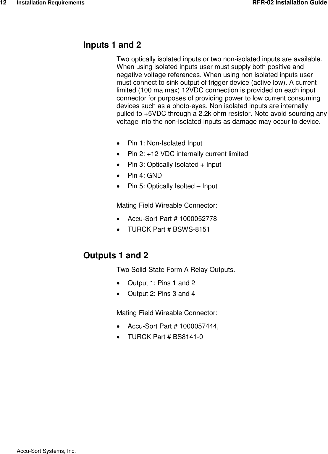 12  Installation Requirements  RFR-02 Installation Guide  Accu-Sort Systems, Inc. Inputs 1 and 2 Two optically isolated inputs or two non-isolated inputs are available. When using isolated inputs user must supply both positive and negative voltage references. When using non isolated inputs user must connect to sink output of trigger device (active low). A current limited (100 ma max) 12VDC connection is provided on each input connector for purposes of providing power to low current consuming devices such as a photo-eyes. Non isolated inputs are internally pulled to +5VDC through a 2.2k ohm resistor. Note avoid sourcing any voltage into the non-isolated inputs as damage may occur to device.    Pin 1: Non-Isolated Input   Pin 2: +12 VDC internally current limited   Pin 3: Optically Isolated + Input   Pin 4: GND   Pin 5: Optically Isolted – Input  Mating Field Wireable Connector:    Accu-Sort Part # 1000052778   TURCK Part # BSWS-8151  Outputs 1 and 2 Two Solid-State Form A Relay Outputs.   Output 1: Pins 1 and 2   Output 2: Pins 3 and 4  Mating Field Wireable Connector:    Accu-Sort Part # 1000057444,    TURCK Part # BS8141-0   