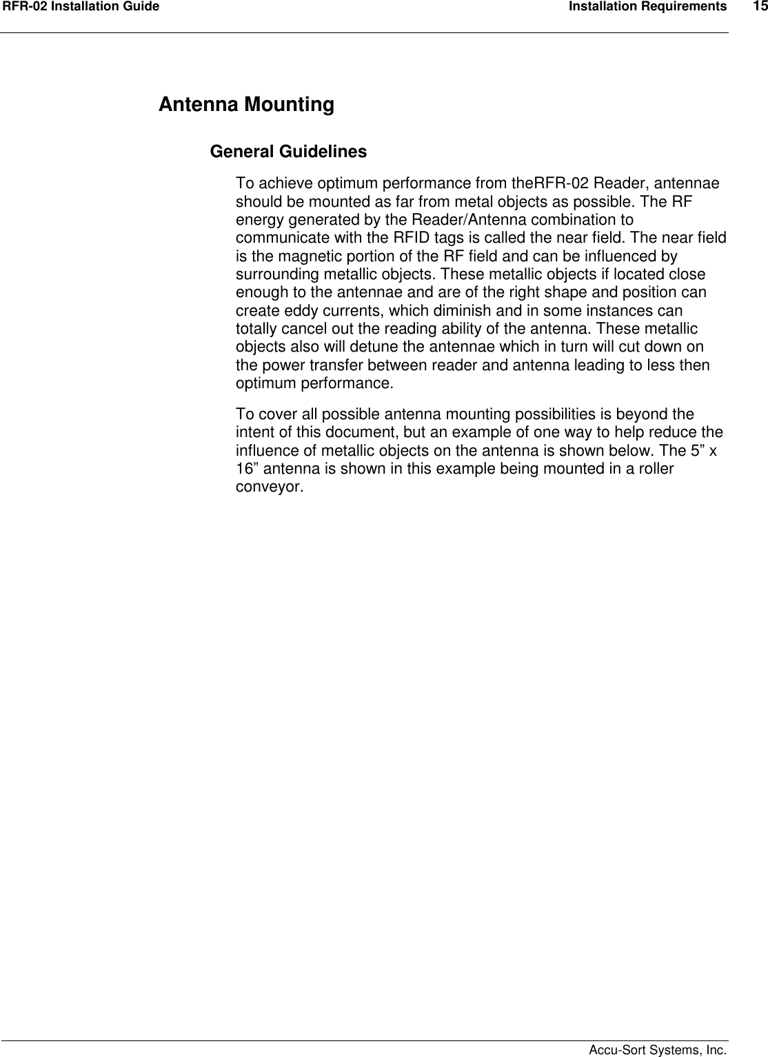 RFR-02 Installation Guide  Installation Requirements  15    Accu-Sort Systems, Inc. Antenna Mounting   General Guidelines To achieve optimum performance from theRFR-02 Reader, antennae should be mounted as far from metal objects as possible. The RF energy generated by the Reader/Antenna combination to communicate with the RFID tags is called the near field. The near field is the magnetic portion of the RF field and can be influenced by surrounding metallic objects. These metallic objects if located close enough to the antennae and are of the right shape and position can create eddy currents, which diminish and in some instances can totally cancel out the reading ability of the antenna. These metallic objects also will detune the antennae which in turn will cut down on the power transfer between reader and antenna leading to less then optimum performance.  To cover all possible antenna mounting possibilities is beyond the intent of this document, but an example of one way to help reduce the influence of metallic objects on the antenna is shown below. The 5” x 16” antenna is shown in this example being mounted in a roller conveyor.    