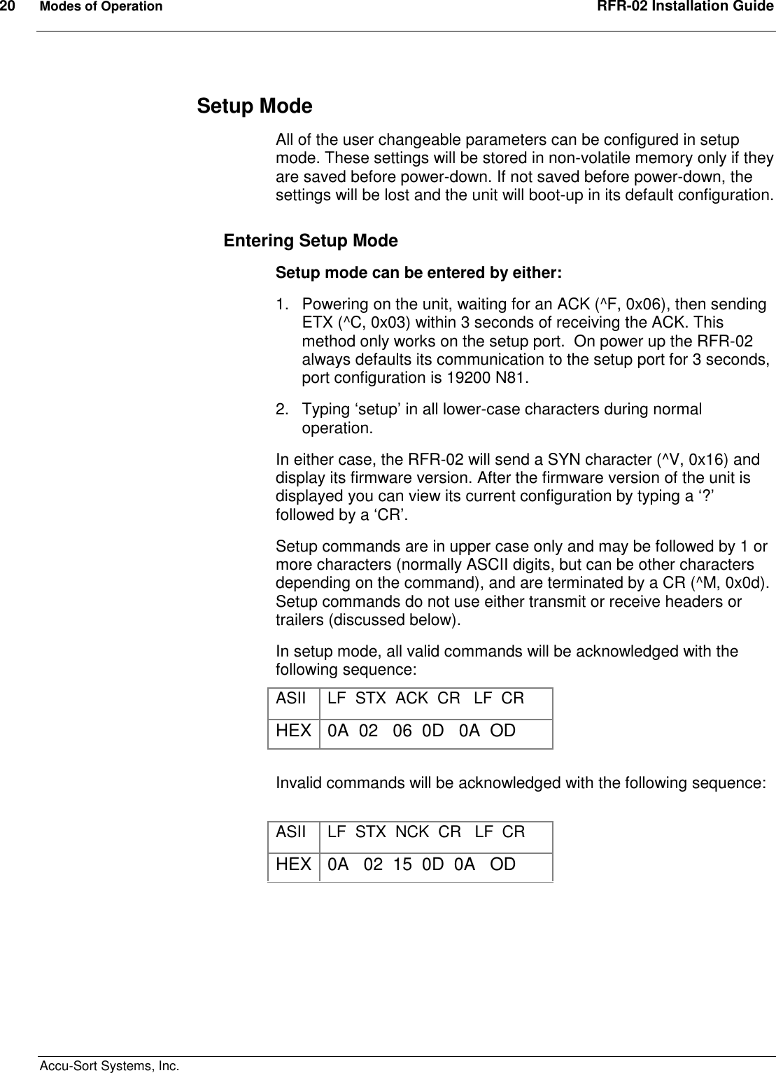 20  Modes of Operation  RFR-02 Installation Guide  Accu-Sort Systems, Inc. Setup Mode All of the user changeable parameters can be configured in setup mode. These settings will be stored in non-volatile memory only if they are saved before power-down. If not saved before power-down, the settings will be lost and the unit will boot-up in its default configuration. Entering Setup Mode Setup mode can be entered by either: 1.  Powering on the unit, waiting for an ACK (^F, 0x06), then sending ETX (^C, 0x03) within 3 seconds of receiving the ACK. This method only works on the setup port.  On power up the RFR-02 always defaults its communication to the setup port for 3 seconds, port configuration is 19200 N81. 2.  Typing ‘setup’ in all lower-case characters during normal operation. In either case, the RFR-02 will send a SYN character (^V, 0x16) and display its firmware version. After the firmware version of the unit is displayed you can view its current configuration by typing a ‘?’ followed by a ‘CR’. Setup commands are in upper case only and may be followed by 1 or more characters (normally ASCII digits, but can be other characters depending on the command), and are terminated by a CR (^M, 0x0d).  Setup commands do not use either transmit or receive headers or trailers (discussed below). In setup mode, all valid commands will be acknowledged with the following sequence: ASII  LF  STX  ACK  CR   LF  CR HEX 0A  02   06  0D   0A  OD  Invalid commands will be acknowledged with the following sequence:       ASII  LF  STX  NCK  CR   LF  CR HEX 0A   02  15  0D  0A   OD 