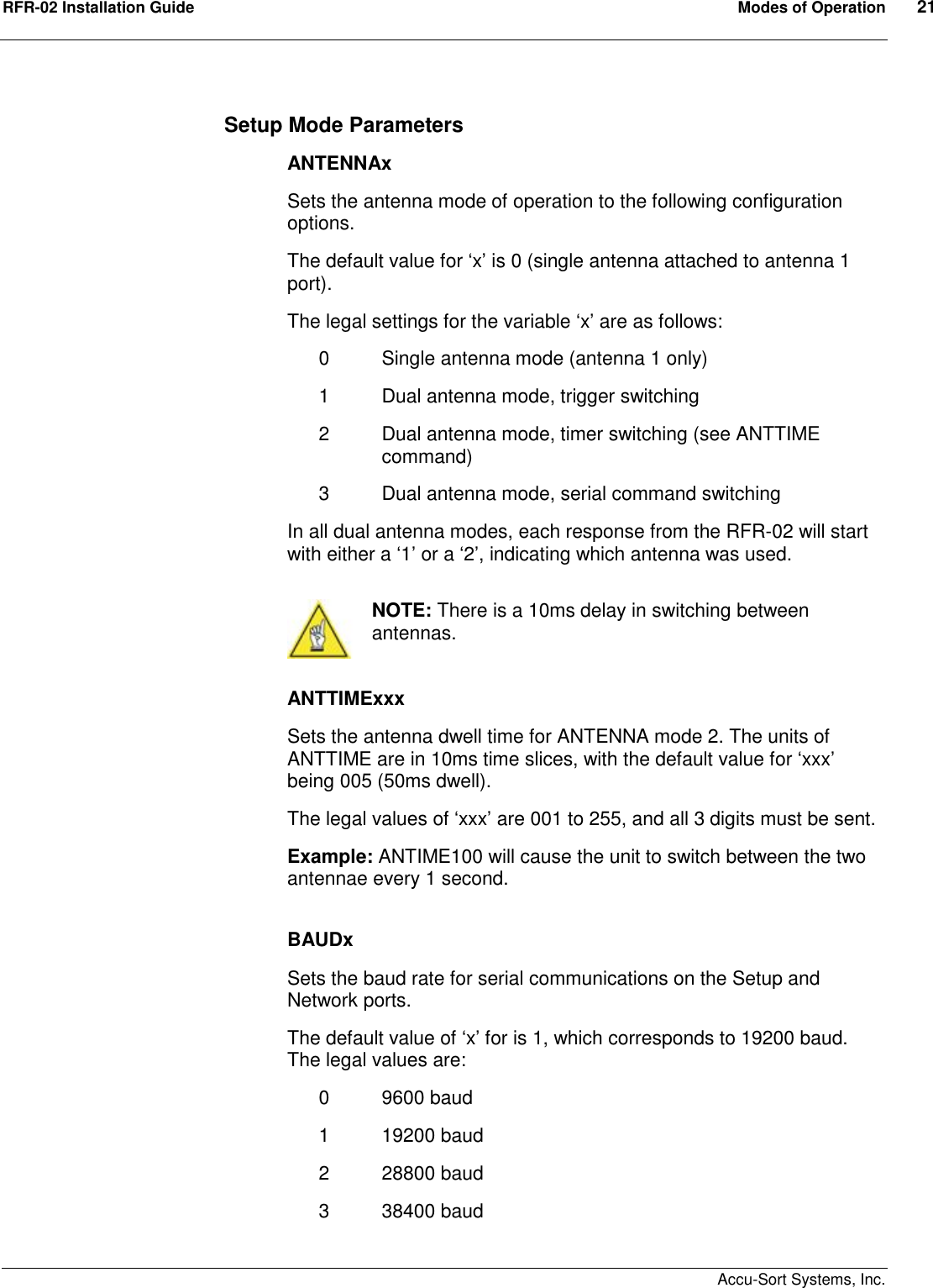 RFR-02 Installation Guide  Modes of Operation  21    Accu-Sort Systems, Inc. Setup Mode Parameters ANTENNAx Sets the antenna mode of operation to the following configuration options. The default value for ‘x’ is 0 (single antenna attached to antenna 1 port).  The legal settings for the variable ‘x’ are as follows: 0  Single antenna mode (antenna 1 only) 1  Dual antenna mode, trigger switching 2  Dual antenna mode, timer switching (see ANTTIME command) 3  Dual antenna mode, serial command switching In all dual antenna modes, each response from the RFR-02 will start with either a ‘1’ or a ‘2’, indicating which antenna was used.   NOTE: There is a 10ms delay in switching between antennas.  ANTTIMExxx Sets the antenna dwell time for ANTENNA mode 2. The units of ANTTIME are in 10ms time slices, with the default value for ‘xxx’ being 005 (50ms dwell). The legal values of ‘xxx’ are 001 to 255, and all 3 digits must be sent. Example: ANTIME100 will cause the unit to switch between the two antennae every 1 second.  BAUDx Sets the baud rate for serial communications on the Setup and Network ports. The default value of ‘x’ for is 1, which corresponds to 19200 baud.  The legal values are: 0  9600 baud 1  19200 baud 2  28800 baud 3  38400 baud 