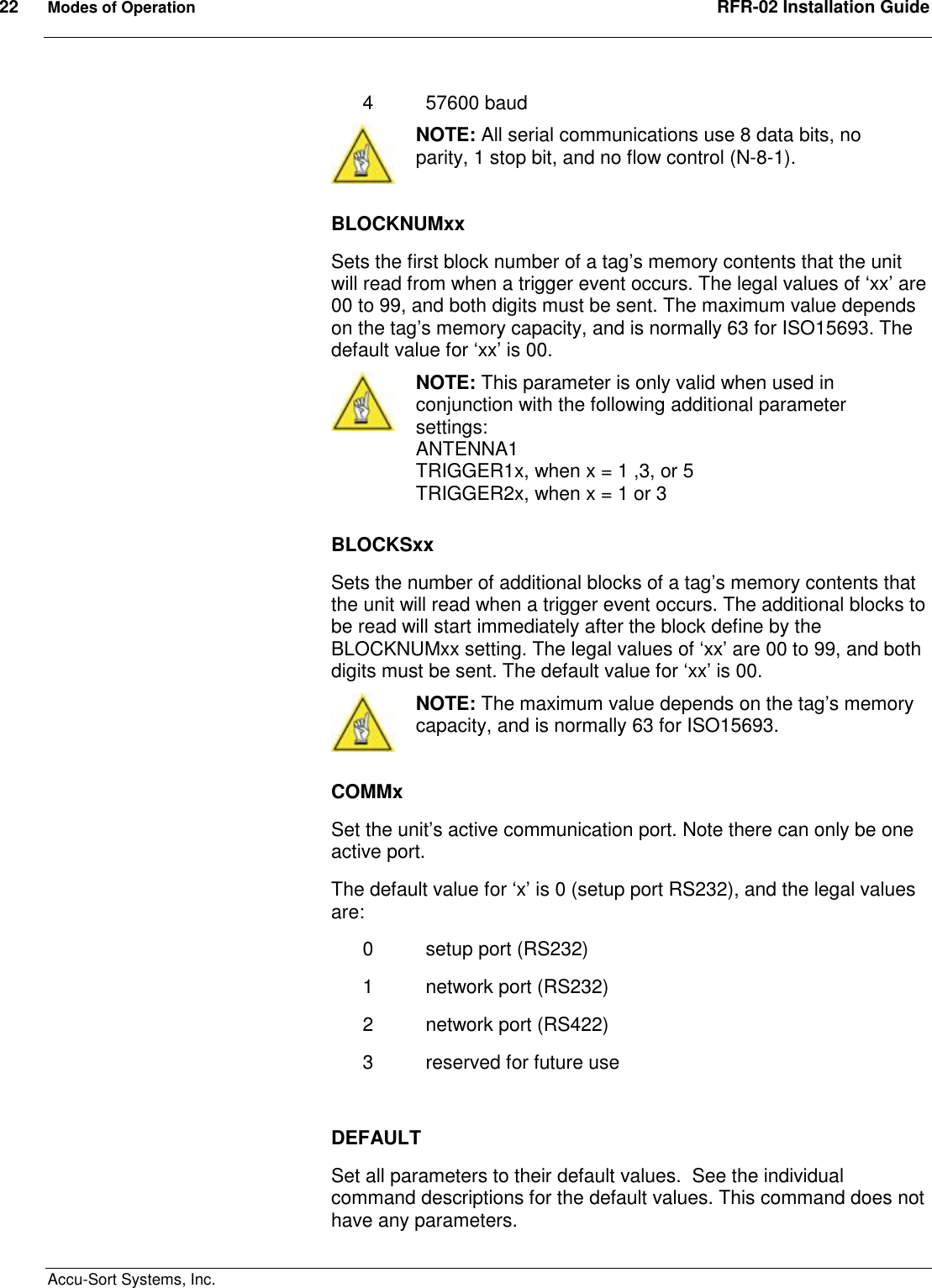 22  Modes of Operation  RFR-02 Installation Guide  Accu-Sort Systems, Inc. 4  57600 baud  NOTE: All serial communications use 8 data bits, no parity, 1 stop bit, and no flow control (N-8-1).  BLOCKNUMxx Sets the first block number of a tag’s memory contents that the unit will read from when a trigger event occurs. The legal values of ‘xx’ are 00 to 99, and both digits must be sent. The maximum value depends on the tag’s memory capacity, and is normally 63 for ISO15693. The default value for ‘xx’ is 00.  NOTE: This parameter is only valid when used in conjunction with the following additional parameter settings: ANTENNA1 TRIGGER1x, when x = 1 ,3, or 5 TRIGGER2x, when x = 1 or 3  BLOCKSxx Sets the number of additional blocks of a tag’s memory contents that the unit will read when a trigger event occurs. The additional blocks to be read will start immediately after the block define by the BLOCKNUMxx setting. The legal values of ‘xx’ are 00 to 99, and both digits must be sent. The default value for ‘xx’ is 00.  NOTE: The maximum value depends on the tag’s memory capacity, and is normally 63 for ISO15693.  COMMx Set the unit’s active communication port. Note there can only be one active port. The default value for ‘x’ is 0 (setup port RS232), and the legal values are: 0  setup port (RS232) 1  network port (RS232) 2  network port (RS422) 3  reserved for future use  DEFAULT Set all parameters to their default values.  See the individual command descriptions for the default values. This command does not have any parameters. 