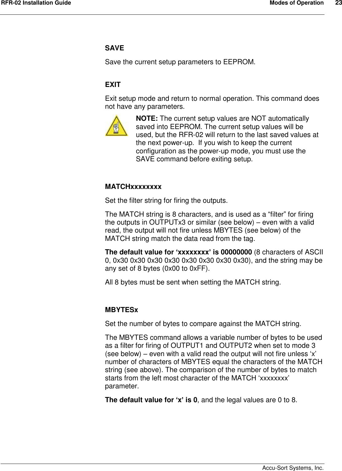 RFR-02 Installation Guide  Modes of Operation  23    Accu-Sort Systems, Inc.  SAVE  Save the current setup parameters to EEPROM.  EXIT Exit setup mode and return to normal operation. This command does not have any parameters.  NOTE: The current setup values are NOT automatically saved into EEPROM. The current setup values will be used, but the RFR-02 will return to the last saved values at the next power-up.  If you wish to keep the current configuration as the power-up mode, you must use the SAVE command before exiting setup.   MATCHxxxxxxxx Set the filter string for firing the outputs. The MATCH string is 8 characters, and is used as a “filter” for firing the outputs in OUTPUTx3 or similar (see below) – even with a valid read, the output will not fire unless MBYTES (see below) of the MATCH string match the data read from the tag. The default value for ‘xxxxxxxx’ is 00000000 (8 characters of ASCII 0, 0x30 0x30 0x30 0x30 0x30 0x30 0x30 0x30), and the string may be any set of 8 bytes (0x00 to 0xFF). All 8 bytes must be sent when setting the MATCH string.  MBYTESx Set the number of bytes to compare against the MATCH string. The MBYTES command allows a variable number of bytes to be used as a filter for firing of OUTPUT1 and OUTPUT2 when set to mode 3 (see below) – even with a valid read the output will not fire unless ‘x’ number of characters of MBYTES equal the characters of the MATCH string (see above). The comparison of the number of bytes to match starts from the left most character of the MATCH ‘xxxxxxxx’ parameter.  The default value for ‘x’ is 0, and the legal values are 0 to 8.  