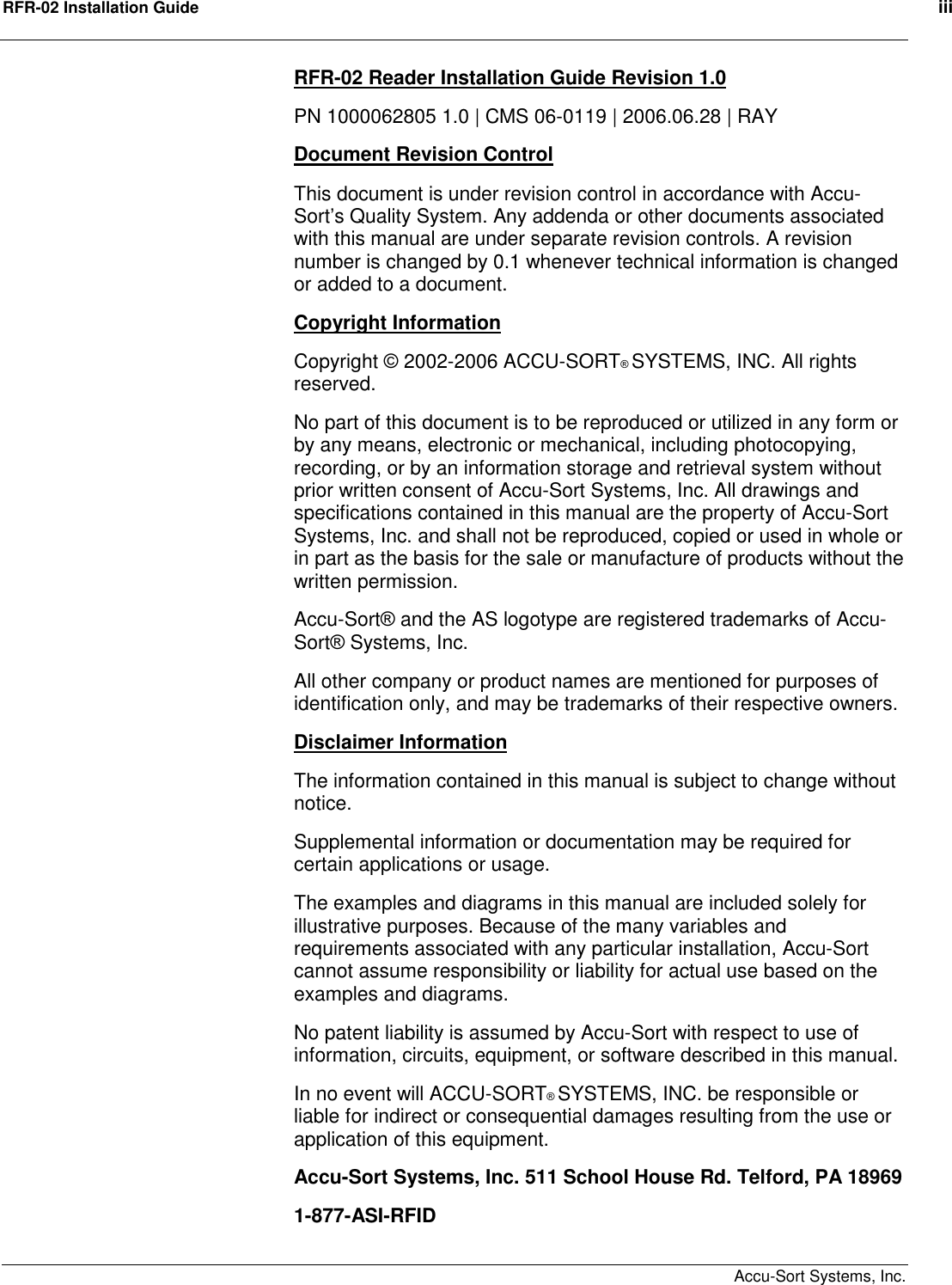 RFR-02 Installation Guide    iii     Accu-Sort Systems, Inc. RFR-02 Reader Installation Guide Revision 1.0 PN 1000062805 1.0 | CMS 06-0119 | 2006.06.28 | RAY Document Revision Control This document is under revision control in accordance with Accu-Sort’s Quality System. Any addenda or other documents associated with this manual are under separate revision controls. A revision number is changed by 0.1 whenever technical information is changed or added to a document. Copyright Information Copyright © 2002-2006 ACCU-SORT® SYSTEMS, INC. All rights reserved. No part of this document is to be reproduced or utilized in any form or by any means, electronic or mechanical, including photocopying, recording, or by an information storage and retrieval system without prior written consent of Accu-Sort Systems, Inc. All drawings and specifications contained in this manual are the property of Accu-Sort Systems, Inc. and shall not be reproduced, copied or used in whole or in part as the basis for the sale or manufacture of products without the written permission. Accu-Sort® and the AS logotype are registered trademarks of Accu-Sort® Systems, Inc. All other company or product names are mentioned for purposes of identification only, and may be trademarks of their respective owners. Disclaimer Information The information contained in this manual is subject to change without notice. Supplemental information or documentation may be required for certain applications or usage. The examples and diagrams in this manual are included solely for illustrative purposes. Because of the many variables and requirements associated with any particular installation, Accu-Sort cannot assume responsibility or liability for actual use based on the examples and diagrams. No patent liability is assumed by Accu-Sort with respect to use of information, circuits, equipment, or software described in this manual. In no event will ACCU-SORT® SYSTEMS, INC. be responsible or liable for indirect or consequential damages resulting from the use or application of this equipment. Accu-Sort Systems, Inc. 511 School House Rd. Telford, PA 18969  1-877-ASI-RFID 