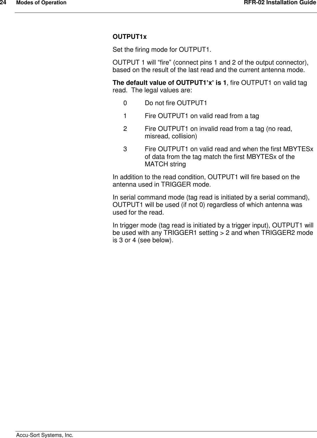 24  Modes of Operation  RFR-02 Installation Guide  Accu-Sort Systems, Inc. OUTPUT1x Set the firing mode for OUTPUT1. OUTPUT 1 will “fire” (connect pins 1 and 2 of the output connector), based on the result of the last read and the current antenna mode. The default value of OUTPUT1’x’ is 1, fire OUTPUT1 on valid tag read.  The legal values are: 0  Do not fire OUTPUT1 1  Fire OUTPUT1 on valid read from a tag 2  Fire OUTPUT1 on invalid read from a tag (no read, misread, collision) 3  Fire OUTPUT1 on valid read and when the first MBYTESx of data from the tag match the first MBYTESx of the MATCH string In addition to the read condition, OUTPUT1 will fire based on the antenna used in TRIGGER mode. In serial command mode (tag read is initiated by a serial command), OUTPUT1 will be used (if not 0) regardless of which antenna was used for the read. In trigger mode (tag read is initiated by a trigger input), OUTPUT1 will be used with any TRIGGER1 setting &gt; 2 and when TRIGGER2 mode is 3 or 4 (see below).  