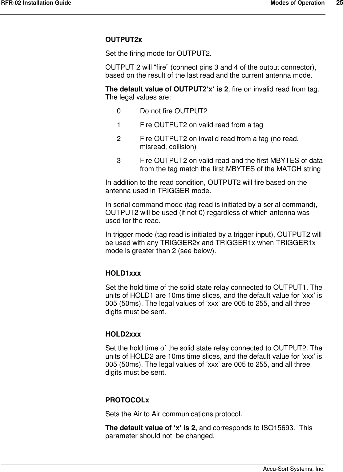 RFR-02 Installation Guide  Modes of Operation  25    Accu-Sort Systems, Inc. OUTPUT2x Set the firing mode for OUTPUT2. OUTPUT 2 will “fire” (connect pins 3 and 4 of the output connector), based on the result of the last read and the current antenna mode. The default value of OUTPUT2’x’ is 2, fire on invalid read from tag.  The legal values are: 0  Do not fire OUTPUT2 1  Fire OUTPUT2 on valid read from a tag 2  Fire OUTPUT2 on invalid read from a tag (no read, misread, collision) 3  Fire OUTPUT2 on valid read and the first MBYTES of data from the tag match the first MBYTES of the MATCH string In addition to the read condition, OUTPUT2 will fire based on the antenna used in TRIGGER mode. In serial command mode (tag read is initiated by a serial command), OUTPUT2 will be used (if not 0) regardless of which antenna was used for the read. In trigger mode (tag read is initiated by a trigger input), OUTPUT2 will be used with any TRIGGER2x and TRIGGER1x when TRIGGER1x mode is greater than 2 (see below).  HOLD1xxx Set the hold time of the solid state relay connected to OUTPUT1. The units of HOLD1 are 10ms time slices, and the default value for ‘xxx’ is 005 (50ms). The legal values of ‘xxx’ are 005 to 255, and all three digits must be sent.  HOLD2xxx Set the hold time of the solid state relay connected to OUTPUT2. The units of HOLD2 are 10ms time slices, and the default value for ‘xxx’ is 005 (50ms). The legal values of ‘xxx’ are 005 to 255, and all three digits must be sent.  PROTOCOLx Sets the Air to Air communications protocol. The default value of ‘x’ is 2, and corresponds to ISO15693.  This parameter should not  be changed.  