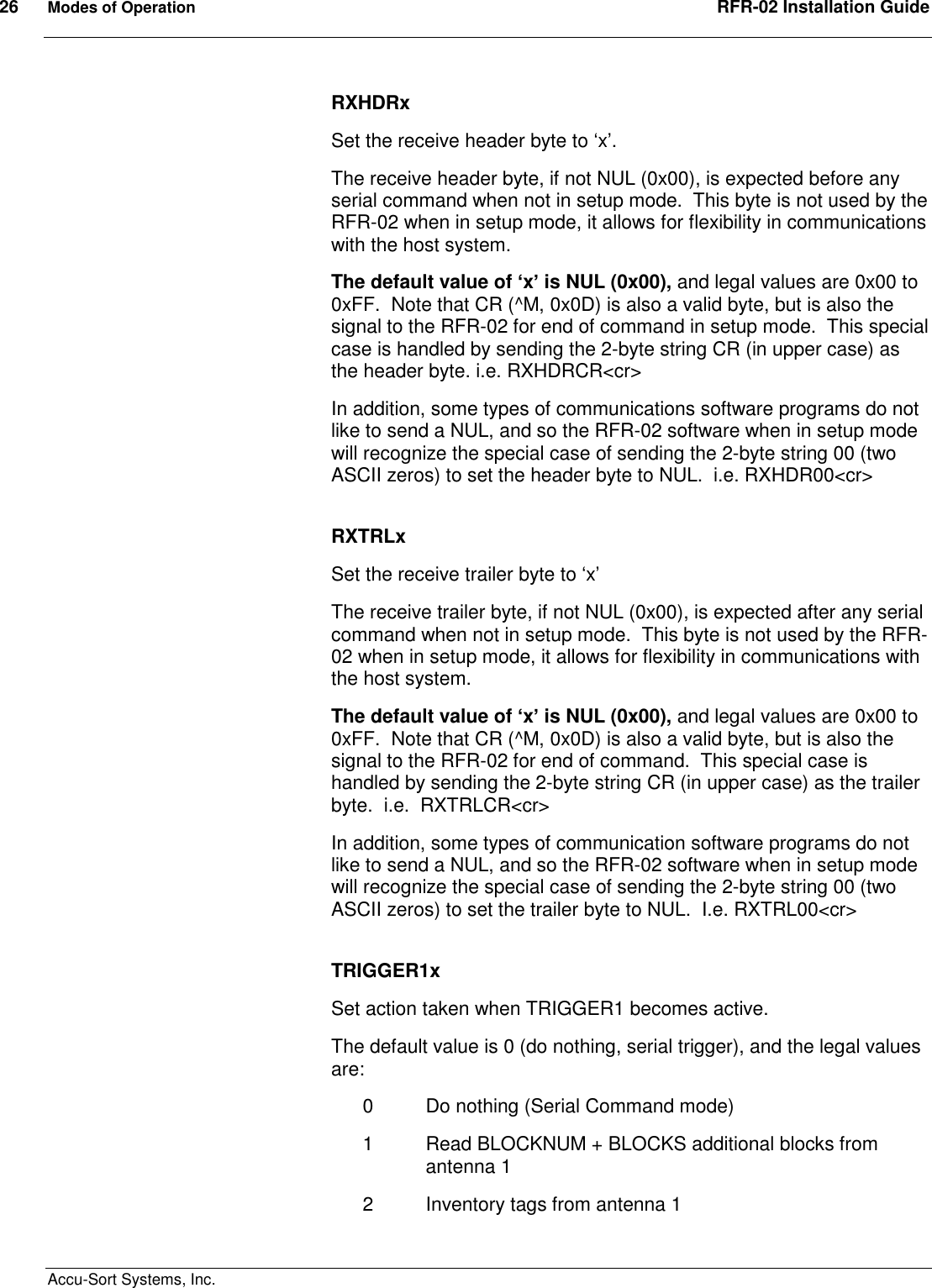 26  Modes of Operation  RFR-02 Installation Guide  Accu-Sort Systems, Inc. RXHDRx Set the receive header byte to ‘x’. The receive header byte, if not NUL (0x00), is expected before any serial command when not in setup mode.  This byte is not used by the RFR-02 when in setup mode, it allows for flexibility in communications with the host system. The default value of ‘x’ is NUL (0x00), and legal values are 0x00 to 0xFF.  Note that CR (^M, 0x0D) is also a valid byte, but is also the signal to the RFR-02 for end of command in setup mode.  This special case is handled by sending the 2-byte string CR (in upper case) as the header byte. i.e. RXHDRCR&lt;cr&gt; In addition, some types of communications software programs do not like to send a NUL, and so the RFR-02 software when in setup mode will recognize the special case of sending the 2-byte string 00 (two ASCII zeros) to set the header byte to NUL.  i.e. RXHDR00&lt;cr&gt;  RXTRLx Set the receive trailer byte to ‘x’ The receive trailer byte, if not NUL (0x00), is expected after any serial command when not in setup mode.  This byte is not used by the RFR-02 when in setup mode, it allows for flexibility in communications with the host system. The default value of ‘x’ is NUL (0x00), and legal values are 0x00 to 0xFF.  Note that CR (^M, 0x0D) is also a valid byte, but is also the signal to the RFR-02 for end of command.  This special case is handled by sending the 2-byte string CR (in upper case) as the trailer byte.  i.e.  RXTRLCR&lt;cr&gt; In addition, some types of communication software programs do not like to send a NUL, and so the RFR-02 software when in setup mode will recognize the special case of sending the 2-byte string 00 (two ASCII zeros) to set the trailer byte to NUL.  I.e. RXTRL00&lt;cr&gt;  TRIGGER1x Set action taken when TRIGGER1 becomes active. The default value is 0 (do nothing, serial trigger), and the legal values are: 0  Do nothing (Serial Command mode) 1  Read BLOCKNUM + BLOCKS additional blocks from antenna 1 2  Inventory tags from antenna 1 